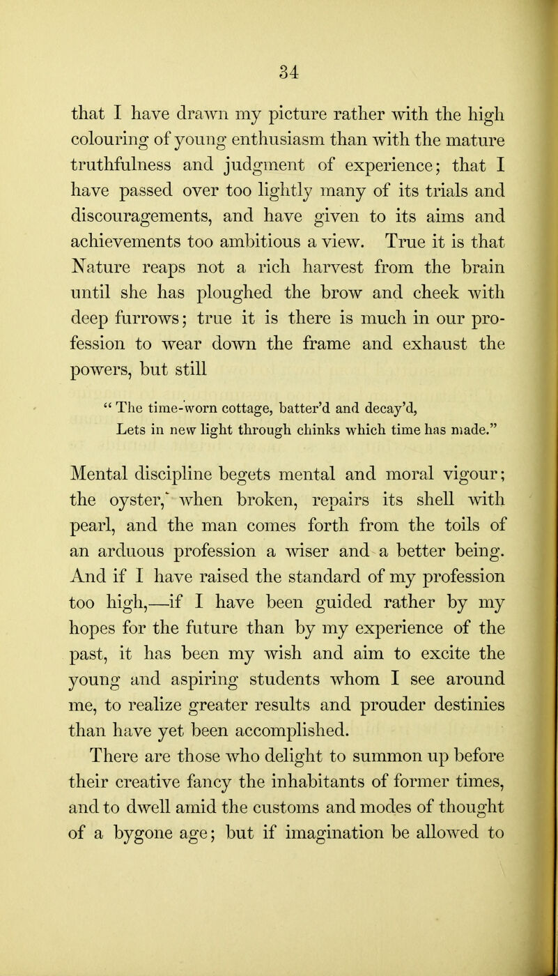 that I have drawn my picture rather with the high colouring of young enthusiasm than with the mature truthfulness and judgment of experience; that I have passed over too lightly many of its trials and discouragements, and have given to its aims and achievements too ambitious a view. True it is that Nature reaps not a rich harvest from the brain imtil she has ploughed the brow and cheek with deep furrows; true it is there is much in our pro- fession to wear down the frame and exhaust the powers, but still  The time-worn cottage, batter'd and decay'd, Lets in new light through chinks which time has made. Mental discipline begets mental and moral vigour; the oyster,' when broken, repairs its shell with pearl, and the man comes forth from the toils of an arduous profession a mser and a better being. And if I have raised the standard of my profession too high,—if I have been guided rather by my hopes for the future than by my experience of the past, it has been my wish and aim to excite the young and aspiring students whom I see around me, to realize greater results and prouder destinies than have yet been accomplished. There are those who delight to summon up before their creative fancy the inhabitants of former times, and to dwell amid the customs and modes of thought of a bygone age; but if imagination be allowed to