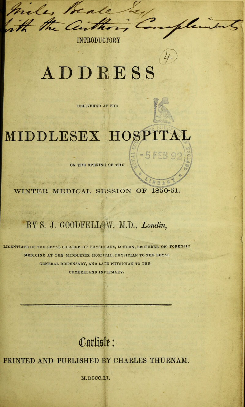 INTRODUCTORY ADDEESS DELIVERED AT THE MIDDLESEX HOSPITA^J. ON IHE OPENINa OF THE \ • / WINTER MEDICAL SESSION GF 1850-51. BY S. J. GOODFELLfjW, M.D., Londin, LICENTIATE OF THE KOYAL COLLEGE OP PHYSICIANS, LONDON, LECTURER ON FORENSIC HEDICINE AT THE MIDDLESEX HOSPITAL, PHYSICIAN TO THE ROYAL GENERAL DISPENSARY, AND LATE PHYSICIAN TO THE CUMBERLAND INFIRMARY. FEINTED AND PUBLISHED BY CHAELES THUENAM. M.DCCC.Ll.