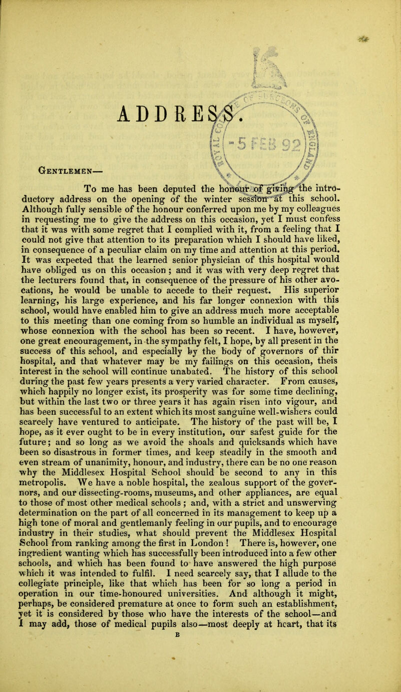 5 Gentlemen— \ ^\ \: ^> _ To me has been deputed the hoMjitiSfg^^^^he intro- ductory address on the opening of the winter ses^W at. this school. Although fully sensible of the honour conferred upon me by my colleagues in requesting me to give the address on this occasion, yet I must confess that it was with some regret that I complied with it, from a feeling that I could not give that attention to its preparation which I should have liked, in consequence of a peculiar claim on my time and attention at this period. It was expected that the learned senior physician of this hospital would have obliged us on this occasion ; and it was with very deep regret that the lecturers found that, in consequence of the pressure of his other avo- cations, he would be unable to accede to their request. His superior learning, his large experience, and his far longer connexion with this school, would have enabled him to give an address much more acceptable to this meeting than one coming from so humble an individual as myself, whose connexion with the school has been so recent. I have, however, one great encouragement, in the sympathy felt, I hope, by all present in the success of this school, and especially by the body of governors of thir hospital, and that whatever may be my failings on this occasion, theis interest in the school will continue unabated. The history of this school during the past few years presents a very varied character. From causes, which happily no longer exist, its prosperity was for some time declining, but within the last two or three years it has again risen into vigour, and has been successful to an extent which its most sanguine well-wishers could scarcely have ventured to anticipate. The history of the past will be, I hope, as it ever ought to be in every institution, our safest guide for the future; and so long as we avoid the shoals and quicksands which have been so disastrous in former times, and keep steadily in the smooth and even stream of unanimity, honour, and industry, there can be no one reason why the Middlesex Hospital School should be second to any in this metropolis. We have a noble hospital, the zealous support of the gover- nors, and our dissecting-rooms, museums, and other appliances, are equal to those of most other medical schools ; and, with a strict and unswerving determination on the part of all concerned in its management to keep up a high tone of moral and gentlemanly feeling in our pupils, and to encourage industry in their studies, what should prevent the Middlesex Hospital School from ranking among the first in London ! There is, however, one ingredient wanting which has successfully been introduced into a few other schools, and which has been found to have answered the high purpose which it was intended to fulfil. I need scarcely say, that I allude to the collegiate principle, like that which has been for so long a period in operation in our time-honoured universities. And although it might, perhaps, be considered premature at once to form such an establishment, yet it is considered by those who have the interests of the school—and