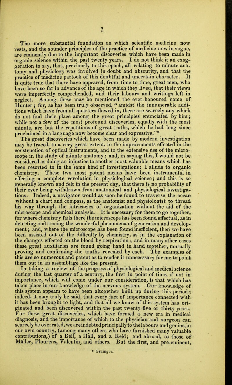 The more substantial foundation on which scientific medicine now rests, and the sounder principles of the practice of medicine now in vogue, are eminently due to the important discoveries which have been made in organic science within the past twenty years. I do not think it an exag- geration to say, that, previously to this epoch, all relating to minute ana- tomy and physiology was involved in doubt and obscurity, and that the practice of medicine partook of this doubtful and uncertain character. It is quite true that there have appeared, from time to time, great men, who have been so far in advance of the age in which they lived, that their views were imperfectly comprehended, and their labours and writings left in neglect. Among these may be mentioned the ever-honoured name of Hunter; for, as has been truly observed, amidst the innumerable addi- tions which have from all quarters flowed in, there are scarcely any which do not find their place among the great principles enunciated by him ; while not a few of the most profound discoveries, equally with the most minute, are but the repetitions of great truths, which he had long since proclaimed in a language now become clear and expressive.* The great discoveries which have been made by modern investigation may be traced, to a very great extent, to the improvements effected in the construction of optical instruments, and to the extensive use of the micro- scope in the study of minute anatomy ; and, in saying this, I would not be considered as doing an injustice to another most valuable means which has been resorted to in the same kind of investigations: I allude to organic chemistry. These two most potent means have been instrumental in effecting a complete revolution in physiological science; and this is so generally known and felt in the present day, that there is no probability of their ever being withdrawn from anatomical and physiological investiga- tions. Indeed, a navigator would as soon be found to traverse the ocean without a chart and compass, as the anatomist and physiologist to thread his way through the intricacies of organization without the aid of the microscope and chemical analysis. It is necessary for them to go together, for where chemistry fails there the microscope has been found effectual, as in detecting and tracing the wonderful phenomena of generation and develop- ment ; and, where the microscope has been found inefficient, then we have been assisted out of the difficulty by chemistry, as in the explanation of the changes effected on the blood by respiration ; and in many other cases these great auxiliaries are found going hand in hand together, mutually proving and confirming the truths revealed by each. The examples of this are so numerous and patent as to render it unnecessary for me to point them out in an assemblage like the present. In taking a review of the progress of physiological and medical science during the last quarter of a century, the first in point of time, if not in importance, which will come under our consideration, is that which has taken place in our knowledge of the nervous system. Our knowledge of this system appears to have been altogether built up during this period ; indeed, it may truly be said, that every fact of importance connected with it has been brought to light, and that all we know of this system has ori- ginated and been discovered within the past twenty-five or thirty years. For these great discoveries, which have formed a new era in medical diagnosis, and the importance of which to the physician and surgeon can scarcely be overrated, we areindebted principally to thelabours and genius,in our own country, (among many others who have furnished many valuable contributions,) of a Bell, a Hall, and a Reid; and abroad, to those of Miiller, Flourens, Valentin, and others. But the first, and pre-eminent, • Grainger.