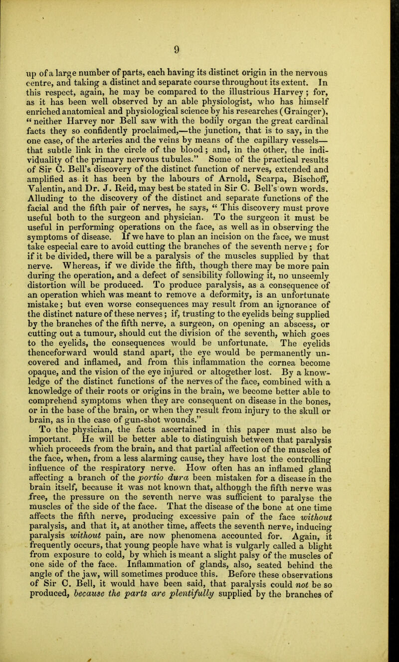 up of a large number of parts, each having its distinct origin in the nervous centre, and taking a distinct and separate course throughout its extent. In this respect, again, he may be compared to the illustrious Harvey ; for, as it has been well observed by an able physiologist, who has himself enriched anatomical and physiological science by his researches ( Grainger),  neither Harvey nor Bell saw with the bodily organ the great cardinal facts they so confidently proclaimed,—the junction, that is to say, in the one case, of the arteries and the veins by means of the capillary vessels— that subtle link in the circle of the blood; and, in the other, the indi- viduahty of the primary nervous tubules. Some of the practical results of Sir 0. Bell's discovery of the distinct function of nerves, extended and amplified as it has been by the labours of Arnold, Scarpa, Bischoff, Yalentin, and Dr. J. Reid, may best be stated in Sir C. Bell's own words. Alluding to the discovery of the distinct and separate functions of the facial and the fifth pair of nerves, he says,  This discovery must prove useful both to the surgeon and physician. To the surgeon it must be useful in performing operations on the face, as well as in observing the symptoms of disease. If we have to plan an incision on the face, we must take especial care to avoid cutting the branches of the seventh nerve; for if it be divided, there will be a paralysis of the muscles supplied by that nerv^. Whereas, if we divide the fifth, though there may be more pain during the operation, and a defect of sensibility following it, no unseemly distortion will be produced. To produce paralysis, as a consequence of an operation which was meant to remove a deformity, is an unfortunate mistake; but even worse consequences may result from an ignorance of the distinct nature of these nerves; if, trusting to the eyelids being supplied by the branches of the fifth nerve, a surgeon, on opening an abscess, or cutting out a tumour, should cut the division of the seventh, which goes to the eyelids, the consequences would be unfortunate. The eyelids thenceforward would stand apart, the eye would be permanently un- covered and inflamed, and from this inflammation the cornea become opaque, and the vision of tlie eye injured or altogether lost. By a know- ledge of the distinct functions of the nerves of the face, combined with a knowledge of their roots or origins in the brain, we become better able to comprehend symptoms when they are consequent on disease in the bones, or in the base of the brain, or when they result from injury to the skull or brain, as in the case of gun-shot wounds. To the physician, the facts ascertained in this paper must also be important. He will be better able to distinguish between that paralysis which proceeds from the brain, and that partial affection of the muscles of the face, when, from a less alarming cause, they have lost the controUing influence of the respiratory nerve. How often has an inflamed gland affecting a branch of the portio dura been mistaken for a disease in the brain itself, because it was not known that, although the fifth nerve was ivee, the pressure on the seventh nerve was sufficient to paralyse the muscles of the side of the face. That the disease of the bone at one time affects the fifth nerve, producing excessive pain of the face without paralysis, and that it, at another time, affects the seventh nerve, inducing paralysis without pain, are now phenomena accounted for. Again, it frequently occurs, that young people have what is vulgarly called a blight from exposure to cold, by which is meant a slight palsy of the muscles of one side of the face. Inflammation of glands, also, seated behind the angle of the jaw, will sometimes produce this. Before these observations of Sir 0. Bell, it would have been said, that paralysis could not be so produced, because the parts are plentifully/ supplied by the branches of