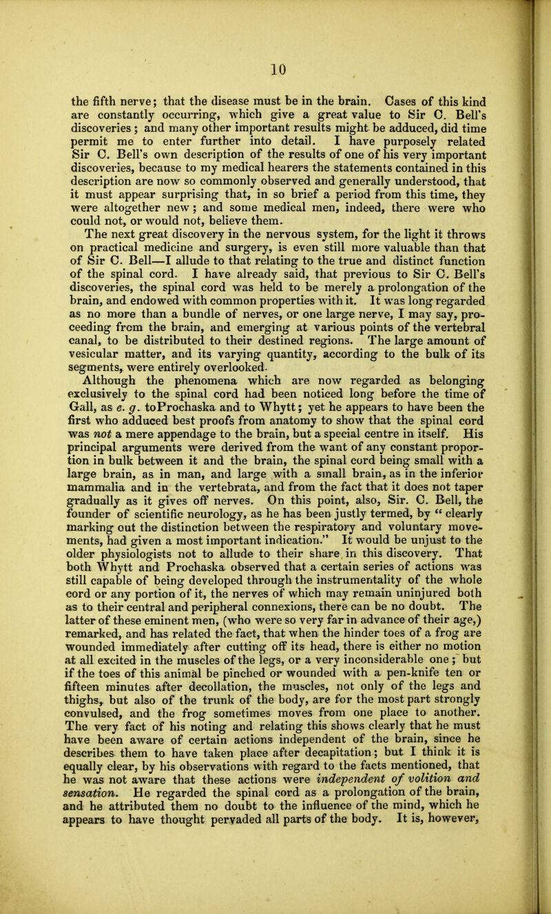 the fifth nerve; that the disease must be in the brain. Cases of this kind are constantly occurring, which give a great value to Sir 0. Bell's discoveries ; and many other important results might be adduced, did time permit me to enter further into detail. I have purposely related Sir C. Bell's own description of the results of one of his very important discoveries, because to my medical hearers the statements contained in this description are now so commonly observed and generally understood, that it must appear surprising that, in so brief a period from this time, they were altogether new ; and some medical men, indeed, there were who could not, or would not, believe them. The next great discovery in the nervous system, for the light it throws on practical medicine and surgery, is even still more valuable than that of Sir C. Bell—I allude to that relating to the true and distinct function of the spinal cord. I have already said, that previous to Sir O. Bell's discoveries, the spinal cord was held to be merely a prolongation of the brain, and endowed with common properties with it. It was long regarded as no more than a bundle of nerves, or one large nerve, I may say, pro- ceeding from the brain, and emerging at various points of the vertebral canal, to be distributed to their destined regions. The large amount of vesicular matter, and its varying quantity, according to the bulk of its segments, were entirely overlooked- Although the phenomena which are now regarded as belonging exclusively to the spinal cord had been noticed long before the time of Gall, as e. toProchaska and to Whytt; yet he appears to have been the first who adduced best proofs from anatomy to show that the spinal cord was not a mere appendage to the brain, but a special centre in itself. His principal arguments were derived from the want of any constant propor- tion in bulk between it and the brain, the spinal cord being small with a large brain, as in man, and large with a small brain, as in the inferior mammalia and in the vertebrata, and from the fact that it does not taper gradually as it gives off nerves. On this point, also, Sir. C. Bell, the founder of scientific neurology, as he has been justly termed, by  clearly marking out the distinction between the respiratory and voluntary move- ments, had given a most important indication. It would be unjust to the older physiologists not to allude to their share in this discovery. That both Whytt and Prochaska observed that a certain series of actions was still capable of being developed through the instrumentality of the whole cord or any portion of it, the nerves of which may remain uninjured both as to their central and peripheral connexions, there can be no doubt. The latter of these eminent men, (who were so very far in advance of their age,) remarked, and has related the fact, that when the hinder toes of a frog are wounded immediately after cutting off its head, there is either no motion at all excited in the muscles of the legs, or a very inconsiderable one ; but if the toes of this animal be pinched or wounded with a pen-knife ten or fifteen minutes after decollation, the muscles, not only of the legs and thighs, but also of the trunk of the body, are for the most part strongly convulsed, and the frog sometimes moves from one place to another. The very fact of his noting and relating this shows clearly that he must have been aware of certain actions independent of the brain, since he describes them to have taken place after decapitation; but I think it is equally clear, by his observations with regard to the facts mentioned, that he was not aware that these actions were independent of volition and sensation. He regarded the spinal cord as a prolongation of the brain, and he attributed them no doubt to the influence of the mind, which he appears to have thought peryaded all parts of the body. It is, however.