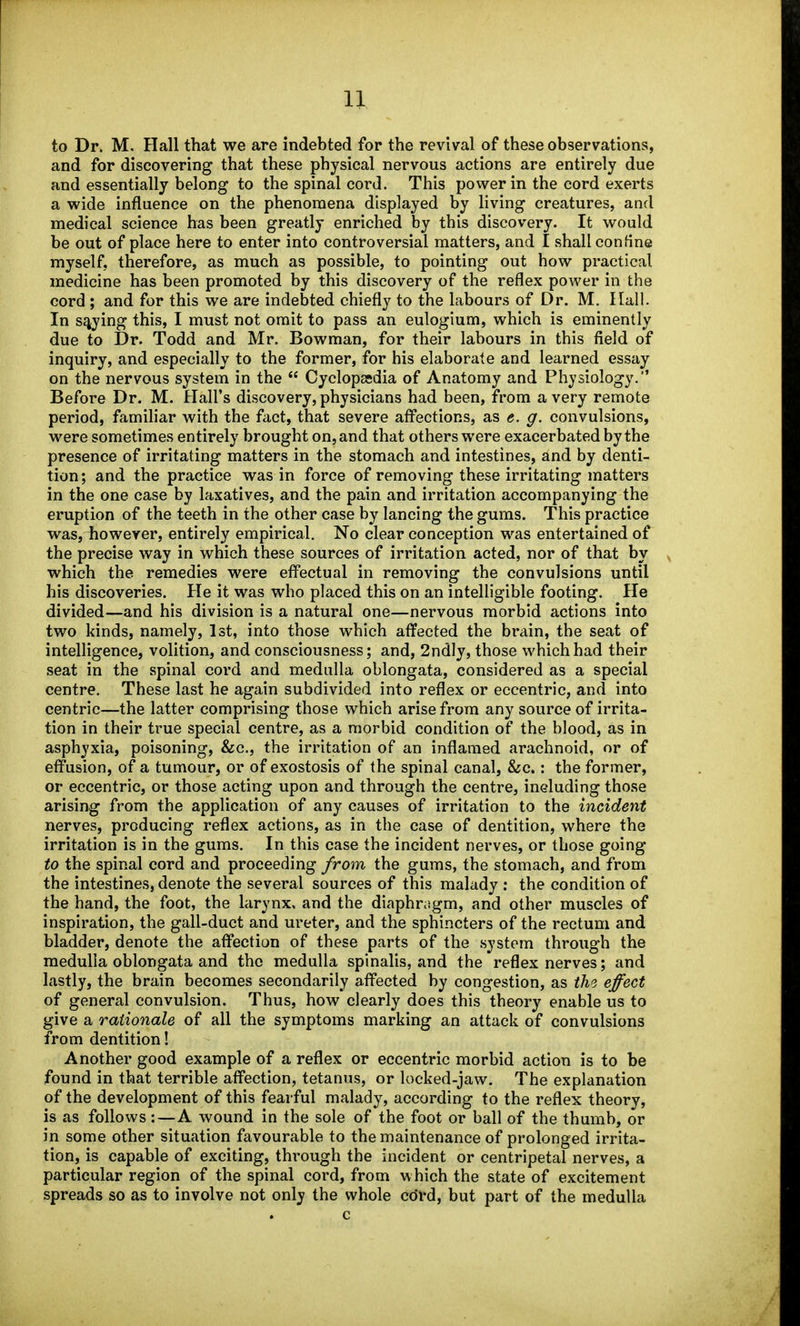 to Dr. M. Hall that we are indebted for the revival of these observations, and for discovering that these physical nervous actions are entirely due and essentially belong to the spinal cord. This power in the cord exerts a wide influence on the phenomena displayed by living creatures, and medical science has been greatly enriched by this discovery. It would be out of place here to enter into controversial matters, and I shall confine myself, therefore, as much as possible, to pointing out how practical medicine has been promoted by this discovery of the reflex power in the cord ; and for this we are indebted chiefly to the labours of Dr. M. Hall. In spying this, I must not omit to pass an eulogium, which is eminently due to Dr. Todd and Mr. Bowman, for their labours in this field of inquiry, and especially to the former, for his elaborate and learned essay on the nervous system in the  Cyclopesdia of Anatomy and Physiology. Before Dr. M. Hall's discovery, physicians had been, from a very remote period, familiar with the fact, that severe aff'ections, as e. g. convulsions, were sometimes entirely brought on, and that others were exacerbated by the presence of irritating matters in the stomach and intestines, and by denti- tion; and the practice was in force of removing these irritating matters in the one case by laxatives, and the pain and irritation accompanying the eruption of the teeth in the other case by lancing the gums. This practice wasj^owever, entirely empirical. No clear conception was entertained of the precise way in which these sources of irritation acted, nor of that by which the remedies were efl'ectual in removing the convulsions until his discoveries. He it was who placed this on an intelligible footing. He divided—and his division is a natural one—nervous morbid actions into two kinds, namely, Ist, into those which affected the brain, the seat of intelligence, volition, and consciousness; and, 2ndly, those which had their seat in the spinal cord and medulla oblongata, considered as a special centre. These last he again subdivided into reflex or eccentric, and into centric—the latter comprising those which arise from any source of irrita- tion in their true special centre, as a morbid condition of the blood, as in asphyxia, poisoning, &c., the irritation of an inflamed arachnoid, or of eff'usion, of a tumour, or of exostosis of the spinal canal, &c.: the former, or eccentric, or those acting upon and through the centre, ineluding those arising from the application of any causes of irritation to the incident nerves, producing reflex actions, as in the case of dentition, where the irritation is in the gums. In this case the incident nerves, or those going to the spinal cord and proceeding from the gums, the stomach, and from the intestines, denote the several sources of this malady : the condition of the hand, the foot, the larynx, and the diaphr^igm, and other muscles of inspiration, the gall-duct and ureter, and the sphincters of the rectum and bladder, denote the aff^ection of these parts of the system through the medulla oblongata and the medulla spinalis, and the reflex nerves; and lastly, the brain becomes secondarily affected by congestion, as the effect of general convulsion. Thus, how clearly does this theory enable us to give a rationale of all the symptoms marking an attack of convulsions from dentition! Another good example of a reflex or eccentric morbid action is to be found in that terrible aff'ection, tetanus, or locked-jaw. The explanation of the development of this fearful malady, according to the reflex theory, is as follows:—A wound in the sole of the foot or ball of the thumb, or in some other situation favourable to the maintenance of prolonged irrita- tion, is capable of exciting, through the incident or centripetal nerves, a particular region of the spinal cord, from which the state of excitement spreads so as to involve not only the whole cdrd, but part of the medulla