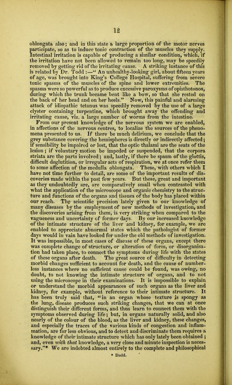 participate, so as to induce tonic contraction of the muscles they supply. Intestinal irritation is capable of producing a similar condition, which, if the irritation have not been allowed to remain too long, may be speedily removed by getting rid of the irritating cause. A striking instance of this is related by Dr. Todd :— An unhealthy-looking girl, about fifteen years of age, was brought into King's College Hospital, suffering from severe tonic spasms of the muscles of the spine and lower extremities. The spasms were so powerful as to produce excessive paroxysms of opisthotonos, during which the trunk became bent like a bow, so that she rested on the back of her head and on her heels, Now, this painful and alarming attack of idiopathic tetanus was speedily removed by the use of a large clyster containing turpentine, which brought away the offending and irritating cause, viz. a large number of worms from the intestine. From our present knowledge of the nervous system we are enabled, in affections of the nervous centres, to localize the sources of the pheno- mena presented to us. If there be much delirium, M'e conclude that the grey substance covering the hemispheres is directly or indirectly affected; if sensibility be impaired or lost, that the optic thalami are the seats of the lesion; if voluntary motion be impeded or suspended, that the corpora striata are the parts involved; and, lastly, if there be spasm of the glottis, difficult deglutition, or irregular acts of respiration, we at once refer them to some affection of the medulla oblongata. These, with others which I have not time further to detail, are some of the important results of dis- coveries made within the past few years. But these, great and important as they undoubtedly are, are comparatively small when contrasted with what the application of the microscope and organic chemistry to the struc- ture and functions of the organs and tissues of the body has placed within our reach. Thg scientific precision lately given to our knowledge of many diseases by the employment of new methods of investigation, and the discoveries arising from them, is very striking when compared to the vagueness and uncertainty of former days. By our increased knowledge of the intimate structure of the liver and kidney, for example, we are enabled to appreciate abnormal states which the pathologist of former days would in vain have looked for under the old methods of investigation. It was impossible, in most cases of disease of these organs, except there was complete change of structure, or alteration of form, or disorganisa- tion had taken place, to connect the symptoms during life with the states of these organs after death. The great source of difficulty in detecting morbid changes sufficient to account for death, and the cause of number- less instances where no sufficient cause could be found, was owing, no doubt, to not knowing the intimate structure of organs, and to not using the microscope in their examinations. It is impossible to explain or understand the morbid appearances of such organs as the liver and kidney, for example, without reference to their intimate structure. It has been truly said that, in an organ whose texture js spongy as the lung, disease produces such striking changes, that we can at once distinguish their different forms, and thus learn to connect them with the symptoms observed during life; but, in organs naturally solid, and also nearly of the colour of the blood, as the liver and kidney, these changes, and especially the traces of the various kinds of congestion and inflam- mation, are far less obvious, and to detect and discriminate them requires a knowledge of their intimate structure which has only lately been obtained ; and, even with that knowledge, a very close and minute inspection is neces- sary.* We are indebted almost entirely to the complete and philosophical * Budd.