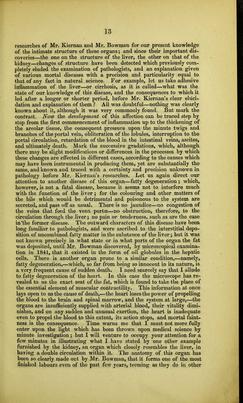 researches of Mr. Kiernaii and Mr. Bowman for our present knowledge of the intimate structure of these organs; and since their important dis- coveries—the one on the structure of the liver, the other on that of the kidney—changes of structure have been detected which previously com- pletely eluded the examination of pathologists, and an explanation given of various mortal diseases with a precision and particularity equal to that of any fact in natural science. For example, let us take adhesive inflammation of the liver—or cirrhosis, as it is called—what was the state of our knowledge of this disease, and the consequences to which it led after a longer or shorter period, before Mr. Kiernan's clear eluci- dation and explanation of them ? All was doubtful—nothing w^as clearly known about it, although it was very commonly found. But mark the contrast. Now the development of this affection can be traced step by step from the first commencement of inflammation up to the thickening of the areolar tissue, the consequent pressure upon the minute twigs and branches of the portal vein, obliteration of the lobules, interruption to the portal circulation, retardation of the blood in the intestinal veins, ascites, and ultimately death. Mark the successive gradations, which, although there may be slight modifications or differences in the processes by which these changes are effected in different cases, according to the causes which may have been instrumental in producing them, yet are substantially the same, and known and traced with a certainty and precision unknown in pathology before Mr. Kiernan's researches. Let us again direct our attention to another disease of this organ—fatty degeneration; which, however, is not a fatal disease, because it seems not to interfere much with the function of the liver ; for the colouring and other matters of the bile which would be detrimental and poisonous to the system are secreted, and pass off as usual. There is no jaundice—no congestion of the veins that feed the vena portse—no obstruction, therefore, to the circulation through the liver; no pain or tenderness, such as are the case in the former disease. The outward characters of this disease have been long familiar to pathologists, and were ascribed to the interstitial depo- sition of uncombined fatty matter in the substance of the liver; but it was not known precisely in what state or in what parts of the organ the fat was deposited, until Mr. Bowman discovered, by microscopical examina- tion in 1841, that it existed in the form of oil globules in the hepatic cells. There is another organ prone to a similar condition,—namely, fatty degeneration,—which, so far from being so innocent in its nature, is a very frequent cause of sudden death. I need scarcely say that I allude to fatty degeneration of the heart. In this case the microscope has re- vealed to us the exact seat of the fat, which is found to take the place of the essential element of muscular contractility. This information at once lays open to us the cause of death,—the heart loses the power of propelling the blood to the brain and spinal marrow, and the system at large,—the organs are insufficiently supplied with arterial blood, their vitality dimi- nishes, and on any sudden and unusual exertion, the heart is inadequate even to propel the blood to this extent, its action stops, and mortal faint- ness is the consequence. Time warns me that I must not more fully enter upon the light which has been thrown upon medical science by minute investigation ; but I will venture to occupy your attention for a few minutes in illustrating what I have stated by one other example furnished by the kidney, an organ which closely resembles the liver, in having a double circulation within it. The anatomy of this organ has been so clearly made out by Mr. Bowman, that it forms one of the most finished labours even of the past few years, teeming as they do in other