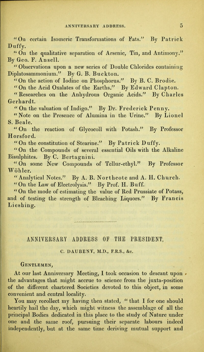 On certain Isomeric Transformations of Eats/^ By Patrick Duffy.  On the qualitative separation of Arsenic, Tin, and Antimony/^ By Geo. F. Ansell. Observations upon a new series of Double Chlorides containing* Diplatosammonium.^^ By G. B. Buckton. On the action of Iodine on Phosphorus.^^ By B. C. Brodie. On the Acid Oxalates of the Earths/' By Edward Clapton.  Besearches on the Anhydrous Organic Acids.'' By Charles Gerhardt.  On the valuation of Indigo. By Dr. Frederick Penny. Note on the Presence of Alumina in the Urine. By Lionel S. Beale.  On the reaction of GlycocoU with Potash. By Professor Horsford. On the constitution of Stearine. By Patrick Duffy. On the Compounds of several essential Oils with the Alkaline Bisulphites. By C. Bertagnini.  On some New Compounds of Tellur-ethyl. By Professor Wohler. Analytical Notes. By A. B. Northcote and A. H. Church.  On the Law of Electrolysis. By Prof. H. Buff.  On the mode of estimating the value of Red Prussiate of Potass, and of testing the strength of Bleaching Liquors. By Francis Lieshing. ANNIVERSARY ADDRESS OF THE PRESIDENT, C. DAUBENY, M.D., F.R.S., &c. Gentlemen, At our last Anniversary Meeting, I took occasion to descant upon * the advantages that might accrue to science from the juxta-position of the different chartered Societies devoted to this object, in some convenient and central locality. You may recollect my having then stated,  that I for one should heartily hail the day, which might witness the assemblage of all the principal Bodies dedicated in this place to the study of Nature under one and the same roof, pursuing their separate labours indeed independently, but at the same time deriving mutual support and