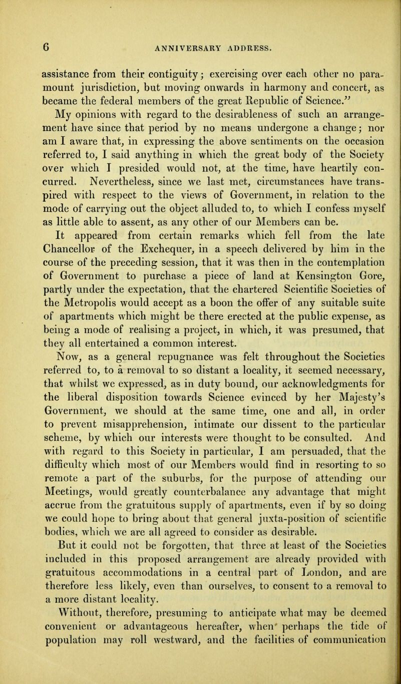 assistance from their contiguity; exercising over eacli other no para- mount jurisdiction^ but moving onwards in harmony and concert, as became the federal members of the great Eepublic of Science/^ My opinions with regard to the desirableness of such an arrange- ment have since that period by no means undergone a change; nor am I aware that, in expressing the above sentiments on the occasion referred to, I said anything in which the great body of the Society over which T presided would not, at the time, have heartily con- curred. Nevertheless, since we last met, circumstances have trans- pired with respect to the views of Government, in relation to the mode of carrying out the object alluded to, to which I confess myself as little able to assent, as any other of our Members can be. It appeared from certain remarks which fell from the late Chancellor of the Exchequer, in a speech delivered by him in the course of the preceding session, that it was then in the contemplation of Government to purchase a piece of land at Kensington Gore, partly under the expectation, that the chartered Scientific Societies of the Metropolis would accept as a boon the offer of any suitable suite of apartments which might be there erected at the public expense, as being a mode of realising a project, in which, it was presumed, that they all entertained a common interest. Now, as a general repugnance was felt throughout the Societies referred to, to a removal to so distant a locality, it seemed necessary, that whilst we expressed, as in duty bound, our acknowledgments for the liberal disposition towards Science evinced by her Majesty's Government, we should at the same time, one and all, in order to prevent misapprehension, intimate our dissent to the particular scheme, by which our interests were thought to be consulted. And with regard to this Society in particular, I am persuaded, that the difficulty which most of our Members would find in resorting to so remote a part of the suburbs, for the purpose of attending our Meetings, would greatly counterbalance any advantage that might accrue from the gratuitous supply of apartments, even if by so doing we could hope to bring about that general juxta-position of scientific bodies, which we are all agreed to consider as desirable. But it could not be forgotten, that three at least of the Societies included in this proposed arrangement are already provided with gratuitous accommodations in a central part of London, and are therefore less likely, even than ourselves, to consent to a removal to a more distant locality. Without, therefore, presuming to anticipate what may be deemed convenient or advantageous hereafter, when perhaps the tide of population may roll westward, and the facilities of communication