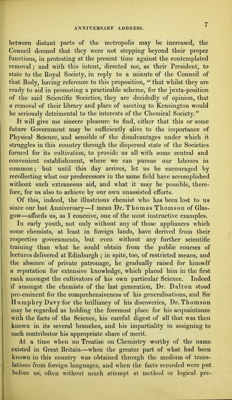 between distant parts of the metropolis may be increased, the Council deemed that they were not stepping beyond their proper functions, in protesting at the present time against the contemplated removal; and with this intent, directed me, as their President, to state to the Royal Society, in reply to a minute of the Council of that Body, having reference to this proposition, that whilst they are ready to aid in promoting a practicable scheme, for the juxta-position of the said Scientific Societies, they are decidedly of opinion, that a removal of their library and place of meeting to Kensington would be seriously detrimental to the interests of the Chemical Society/^ It will give me sincere pleasure to find, either that this or some future Government may be sufficiently alive to the importance of Physical Science, and sensible of the disadvantages under which it struggles in this country through the dispersed state of the Societies formed for its cultivation, to provide us all with some central and convenient establishment, where we can pursue our labours in common; but until this day arrives, let us be encouraged by recollecting what our predecessors in the same field have accomplished without such extraneous aid, and what it may be possible, there- fore, for us also to achieve by our own unassisted efi*orts. Of this, indeed, the illustrious chemist who has been lost to us since our last Anniversary—I mean Dr. Thomas Thomson of Glas- gow—affords us, as I conceive, one of the most instructive examples. In early youth, not only without any of those appliances which some chemists, at least in foreign lands, have derived from their respective governments, but even without any further scientific training than what he could obtain from the public courses of lectures delivered at Edinburgh ; in spite, too, of restricted means, and the absence of private patronage, he gradually raised for himself a reputation for extensive knowledge, which placed him in the first rank amongst the cultivators of his own particular Science. Indeed if amongst the chemists of the last generation. Dr. Dal ton stood pre-eminent for the comprehensiveness of his generalisations, and Sir H umphry Davy for the brilliancy of his discoveries, Dr. Thomson may be regarded as holding the foremost place for his acquaintance with the facts of the Science, his careful digest of all that was then known in its several branches, and his impartiality in assigning to each contributor his appropriate share of merit. At a time when no Treatise on Chemistry worthy of the name existed in Great Britain—when the greater part of what had been known in this country was obtained through the medium of trans- lations from foreign languages, and when the facts recorded were put before us, often without much attempt at method or logical pre-