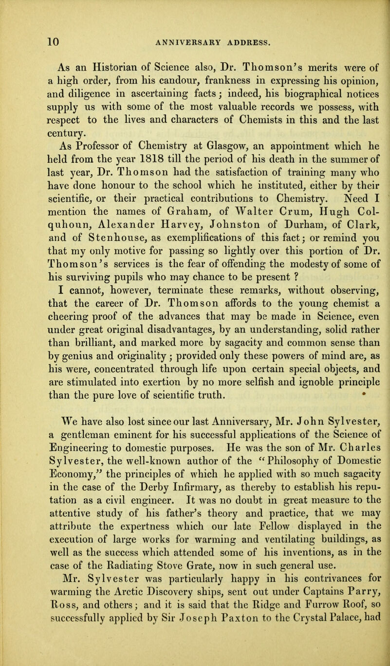 As an Historian of Science also, Dr. Thomson's merits were of a high order, from his candour, frankness in expressing his opinion, and diUgence in ascertaining facts; indeed, his biographical notices supply us with some of the most valuable records we possess, with respect to the lives and characters of Chemists in this and the last century. As Professor of Chemistry at Glasgow, an appointment which he held from the year 1818 till the period of his death in the summer of last year. Dr. Thomson had the satisfaction of training many who have done honour to the school which he instituted, either by their scientific, or their practical contributions to Chemistry. Need I mention the names of Graham, of Walter Crum, Hugh Col- quhoun, Alexander Harvey, Johnston of Durham, of Clark, and of Stenhouse, as exemplifications of this fact; or remind you that my only motive for passing so lightly over this portion of Dr. Thomson's services is the fear of offending the modesty of some of his surviving pupils who may chance to be present ? I cannot, however, terminate these remarks, without observing, that the career of Dr. Thomson affords to the young chemist a cheering proof of the advances that may be made in Science, even under great original disadvantages, by an understanding, solid rather than brilliant, and marked more by sagacity and common sense than by genius and originality ; provided only these powers of mind are, as his were, concentrated through life upon certain special objects, and are stimulated into exertion by no more selfish and ignoble principle than the pure love of scientific truth. • We have also lost since our last Anniversary, Mr. John Sylvester, a gentleman eminent for his successful applications of the Science of Engineering to domestic purposes. He was the son of Mr. Charles Sylvester, the well-known author of the Philosophy of Domestic Economy,'' the principles of which he applied with so much sagacity in the case of the Derby Infirmary, as thereby to establish his repu- tation as a civil engineer. It was no doubt in great measure to the attentive study of his father's theory and practice, that we may attribute the expertness which our late Fellow displayed in the execution of large works for warming and ventilating buildings, as well as the success which attended some of his inventions, as in the case of the Radiating Stove Grate, now in such general use. Mr. Sylvester was particularly happy in his contrivances for warming the Arctic Discovery ships, sent out under Captains Parry, Uoss, and others; and it is said that the Ridge and Furrow Roof, so successfully applied by Sir Joseph Paxton to the Crystal Palace, had