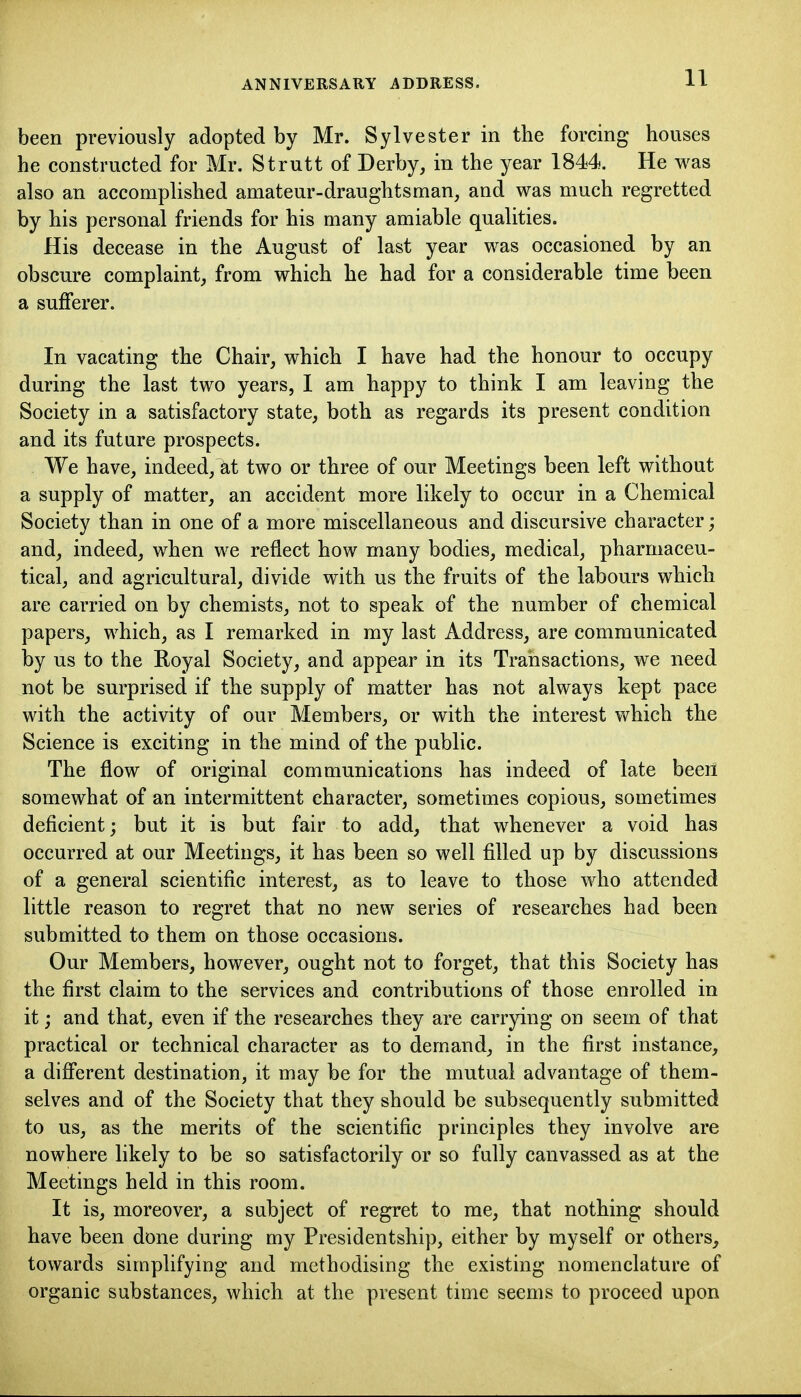 been previously adopted by Mr. Sylvester in the forcing houses he constructed for Mr. Strutt of Derby, in the year 1844. He was also an accomplished amateur-draughtsman, and was much regretted by his personal friends for his many amiable qualities. His decease in the August of last year was occasioned by an obscure complaint, from which he had for a considerable time been a suflferer. In vacating the Chair, which I have had the honour to occupy during the last two years, 1 am happy to think I am leaving the Society in a satisfactory state, both as regards its present condition and its future prospects. We have, indeed, at two or three of our Meetings been left without a supply of matter, an accident more likely to occur in a Chemical Society than in one of a more miscellaneous and discursive character; and, indeed, when we reflect how many bodies, medical, pharmaceu- tical, and agricultural, divide with us the fruits of the labours which are carried on by chemists, not to speak of the number of chemical papers, which, as I remarked in my last Address, are communicated by us to the Royal Society, and appear in its Transactions, we need not be surprised if the supply of matter has not always kept pace with the activity of our Members, or with the interest which the Science is exciting in the mind of the public. The flow of original communications has indeed of late been somewhat of an intermittent character, sometimes copious, sometimes deficient; but it is but fair to add, that whenever a void has occurred at our Meetings, it has been so well filled up by discussions of a general scientific interest, as to leave to those who attended little reason to regret that no new series of researches had been submitted to them on those occasions. Our Members, however, ought not to forget, that this Society has the first claim to the services and contributions of those enrolled in it; and that, even if the researches they are carrying on seem of that practical or technical character as to demand, in the first instance, a different destination, it may be for the mutual advantage of them- selves and of the Society that they should be subsequently submitted to us, as the merits of the scientific principles they involve are nowhere likely to be so satisfactorily or so fully canvassed as at the Meetings held in this room. It is, moreover, a subject of regret to me, that nothing should have been done during my Presidentship, either by myself or others, towards simplifying and methodising the existing nomenclature of organic substances, which at the present time seems to proceed upon