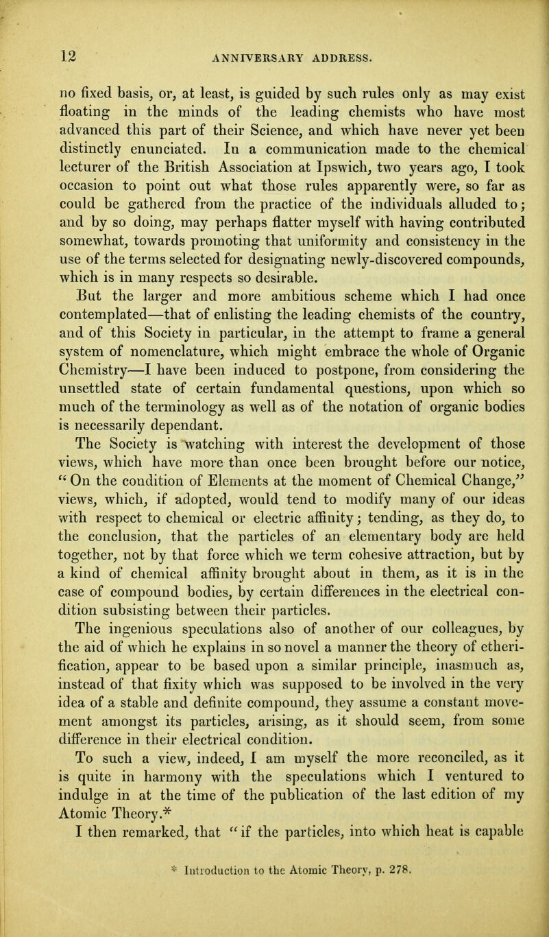 no fixed basis, or, at least, is guided by such rules only as may exist floating in the minds of the leading chemists who have most advanced this part of their Science, and which have never yet been distinctly enunciated. In a communication made to the chemical lecturer of the British Association at Ipswich, two years ago, I took occasion to point out what those rules apparently were, so far as could be gathered from the practice of the individuals alluded to; and by so doing, may perhaps flatter myself with having contributed somewhat, towards promoting that uniformity and consistency in the use of the terms selected for designating newly-discovered compounds, which is in many respects so desirable. But the larger and more ambitious scheme which I had once contemplated—that of enlisting the leading chemists of the country, and of this Society in particular, in the attempt to frame a general system of nomenclature, which might embrace the whole of Organic Chemistry—I have been induced to postpone, from considering the unsettled state of certain fundamental questions, upon which so much of the terminology as well as of the notation of organic bodies is necessarily dependant. The Society is watching with interest the development of those views, which have more than once been brought before our notice,  On the condition of Elements at the moment of Chemical Change,^' views, which, if adopted, would tend to modify many of our ideas with respect to chemical or electric affinity; tending, as they do, to the conclusion, that the particles of an elementary body are held together, not by that force which we term cohesive attraction, but by a kind of chemical affinity brought about in them, as it is in the case of compound bodies, by certain differences in the electrical con- dition subsisting between their particles. The ingenious speculations also of another of our colleagues, by the aid of which he explains in so novel a manner the theory of etheri- fication, appear to be based upon a similar principle, inasmuch as, instead of that fixity which was supposed to be involved in the very idea of a stable and definite compound, they assume a constant move- ment amongst its particles, arising, as it should seem, from some difference in their electrical condition. To such a view, indeed, I am myself the more reconciled, as it is quite in harmony with the speculations which I ventured to indulge in at the time of the publication of the last edition of my Atomic Theory.^ I then remarked, that  if the particles, into which heat is capable * lutioduction to the Atomic Theory, p. 278.