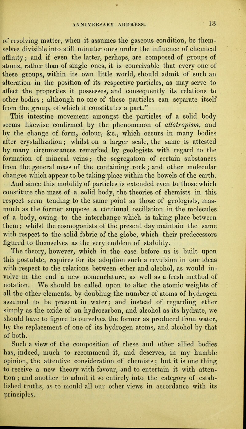 of resolving matter^ when it assumes the gaseous condition, be them- selves divisible into still minuter ones under the influence of chemical affinity; and if even the latter, perhaps, are composed of groups of atoms, rather than of single ones, it is conceivable that every one of these groups, within its own little world, should admit of such an alteration in the position of its respective particles, as may serve to affect the properties it possesses, and consequently its relations to other bodies; although no one of these particles can separate itself from the group, of which it constitutes a part J' This intestine movement amongst the particles of a solid body seems likewise confirmed by the phenomenon of allotropism, and by the change of form, colour, &c., which occurs in many bodies after crystallization; whilst on a larger scale, the same is attested by many circumstances remarked by geologists with regard to the formation of mineral veins; the segregation of certain substances from the general mass of the containing rock; and other molecular changes which appear to be taking place within the bowels of the earth. And since this mobility of particles is extended even to those which constitute the mass of a solid body, the theories of chemists in this respect seem tending to the same point as those of geologists, inas- much as the former suppose a continual oscillation in the molecules of a body, owing to the interchange which is taking place between them whilst the cosmogonists of the present day maintain the same with respect to the solid fabric of the globe, which their predecessors figured to themselves as the very emblem of stability. The theory, however, which in the case before us is built upon this postulate, requires for its adoption such a revulsion in our ideas with respect to the relations between ether and alcohol, as would in- volve in the end a new nomenclature, as well as a fresh method of notation. We should be called upon to alter the atomic weights of all the other elements, by doubling the number of atoms of hydrogen assumed to be present in water; and instead of regarding ether simply as the oxide of an hydrocarbon, and alcohol as its hydrate, we should have to figure to ourselves the former as produced from water, by the replacement of one of its hydrogen atoms, and alcohol by that of both. Such a view of the composition of these and other allied bodies has, indeed, much to recommend it, and deserves, in my humble opinion, the attentive consideration of chemists; but it is one thing to receive a new theory with favour, and to entertain it with atten- tion ; and another to admit it so entirely into the category of estab- lished truths, as to mould all our other views in accordance with its principles.