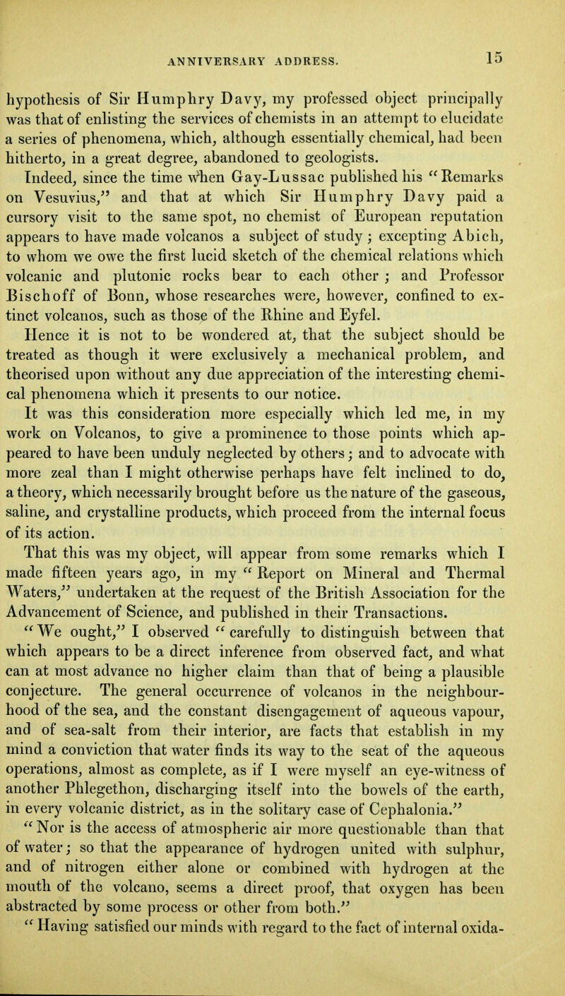 hypothesis of Sh' Humphry Davy, my professed object principally was that of enlisting the services of chemists in an attempt to elucidate a series of phenomena, which, although essentially chemical, had been hitherto, in a great degree, abandoned to geologists. Indeed, since the time when Gay-Lussac published his Remarks on Vesuvius, and that at which Sir Humphry Davy paid a cursory visit to the same spot, no chemist of European reputation appears to have made voicanos a subject of study ; excepting Abich, to whom we owe the first lucid sketch of the chemical relations which volcanic and plutonic rocks bear to each other ; and Professor Bischoff of Bonn, whose researches were, however, confined to ex- tinct voicanos, such as those of the Rhine and Eyfel. Hence it is not to be wondered at, that the subject should be treated as though it were exclusively a mechanical problem, and theorised upon without any due appreciation of the interesting chemi- cal phenomena which it presents to our notice. It was this consideration more especially which led me, in my work on Voicanos, to give a prominence to those points which ap- peared to have been unduly neglected by others; and to advocate with more zeal than I might otherwise perhaps have felt inclined to do, a theory, which necessarily brought before us the nature of the gaseous, saline, and crystalline products, which proceed from the internal focus of its action. That this was my object, will appear from some remarks which I made fifteen years ago, in my Report on Mineral and Thermal Waters, undertaken at the request of the British Association for the Advancement of Science, and published in their Transactions.  We ought, I observed  carefully to distinguish between that which appears to be a direct inference from observed fact, and what can at most advance no higher claim than that of being a plausible conjecture. The general occurrence of voicanos in the neighbour- hood of the sea, and the constant disengagement of aqueous vapour, and of sea-salt from their interior, are facts that establish in my mind a conviction that water finds its way to the seat of the aqueous operations, almost as complete, as if I were myself an eye-witness of another Phlegethon, discharging itself into the bowels of the earth, in every volcanic district, as in the solitary case of Cephalonia. ^'Nor is the access of atmospheric air more questionable than that of water; so that the appearance of hydrogen united \y\t\i sulphur, and of nitrogen either alone or combined with hydrogen at the mouth of the volcano, seems a direct proof, that oxygen has been abstracted by some process or other from both. ^' Having satisfied our minds with regard to the fact of internal oxida-