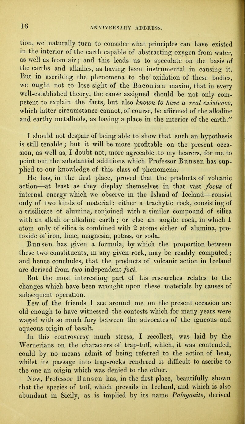 tion, we naturally turn to consider what principles can have existed in the interior of the earth capable of abstracting oxygen from water, as well as from air; and this leads us to speculate on the basis of the earths and alkalies, as having been instrumental in causing it. But in ascribing the phenomena to the oxidation of these bodies, we ought not to lose sight of the Baconian maxim, that in every well-established theory, the cause assigned should be not only com- petent to explain the facts, but also known to have a real existence, which latter circumstance cannot, of course, be affirmed of the alkaline and earthy metalloids, as having a place in the interior of the earth. I should not despair of being able to show that such an hypothesis is still tenable; but it will be more profitable on the present occa- sion, as well as, I doubt not, more agreeable to my hearers, for me to point out the substantial additions which Professor Bun sen has sup- plied to our knowledge of this class of phenomena. He has, in the first place, proved that the products of volcanic action—at least as they display themselves in that vast focus of internal energy which we observe in the Island of Iceland—consist only of two kinds of material: either a trachytic rock, consisting of a trisilicate of alumina, conjoined with a similar compound of silica with an alkali or alkaline earth; or else an augite rock, in which 1 atom only of silica is combined with 2 atoms either of alumina, pro- toxide of iron, lime, magnesia, potass, or soda. Bun sen has given a formula, by which the proportion between these two constituents, in any given rock, may be readdy computed; and hence concludes, that the products of volcanic action in Iceland are derived from two independent foci. But the most interesting part of his researches relates to the changes which have been wrought upon these materials by causes of subsequent operation. Few of the friends I see around me on the present occasion are old enough to have witnessed the contests which for many years were waged with so much fury between the advocates of the igneous and aqueous origin of basalt. In this controversy much stress, I recollect, was laid by the Wernerians on the characters of trap-tuff, which, it was contended, could by no means admit of being referred to the action of heat, whilst its passage into trap-rocks rendered it difficult to ascribe to the one an origin which was denied to the other. Now, Professor Bunsen has, in the first place, beautifully shown that the species of tuff, which prevails in Iceland, and which is also abundant in Sicily, as is implied by its name Palagonite, derived