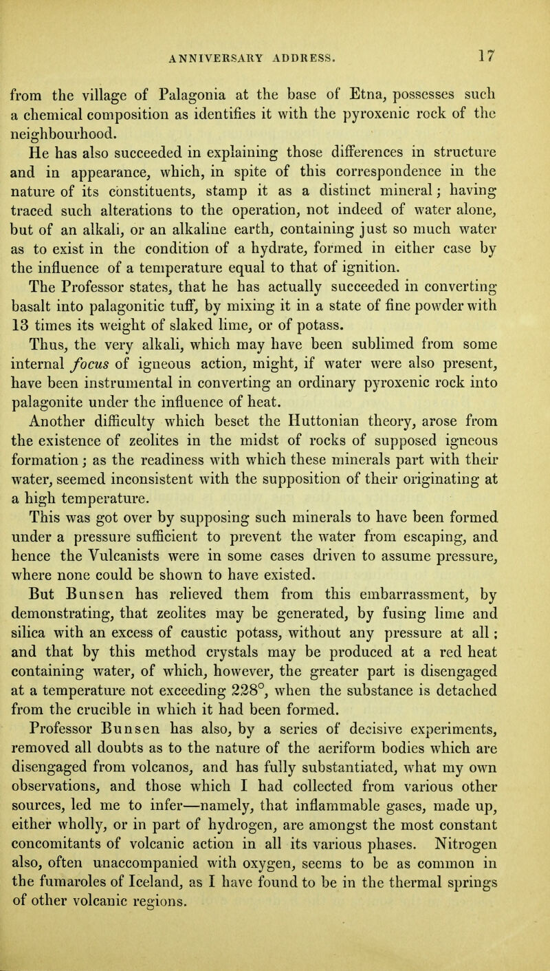 from the village of Palagonia at the base of Etna^ possesses such a chemical composition as identifies it with the pyroxenic rock of the neighbourhood. He has also succeeded in explaining those differences in structure and in appearance, which, in spite of this correspondence in the nature of its constituents, stamp it as a distinct mineral; having traced such alterations to the operation, not indeed of water alone, but of an alkali, or an alkaline earth, containing just so much water as to exist in the condition of a hydrate, formed in either case by the influence of a temperature equal to that of ignition. The Professor states, that he has actually succeeded in converting- basalt into palagonitic tuff, by mixing it in a state of fine powder with 13 times its weight of slaked lime, or of potass. Thus, the very alkali, which may have been sublimed from some internal focus of igneous action, might, if water were also present, have been instrumental in converting an ordinary pyroxenic rock into palagonite under the influence of heat. Another difficulty which beset the Huttonian theory, arose from the existence of zeolites in the midst of rocks of supposed igneous formation j as the readiness with which these minerals part with their water, seemed inconsistent with the supposition of their originating at a high temperature. This was got over by supposing such minerals to have been formed under a pressure sufficient to prevent the water from escaping, and hence the Vulcanists were in some cases driven to assume pressure, where none could be shown to have existed. But Bun sen has reheved them from this embarrassment, by demonstrating, that zeolites may be generated, by fusing lime and silica with an excess of caustic potass, without any pressure at all; and that by this method crystals may be produced at a red heat containing water, of which, however, the greater part is disengaged at a temperature not exceeding 228°, when the substance is detached from the crucible in which it had been formed. Professor Bun sen has also, by a series of decisive experiments, removed all doubts as to the nature of the aeriform bodies which are disengaged from volcanos, and has fully substantiated, what my own observations, and those which I had collected from various other sources, led me to infer—namely, that inflammable gases, made up, either wholly, or in part of hydrogen, are amongst the most constant concomitants of volcanic action in all its various phases. Nitrogen also, often unaccompanied with oxygen, seems to be as common in the fumaroles of Iceland, as I have found to be in the thermal springs of other volcanic regions.