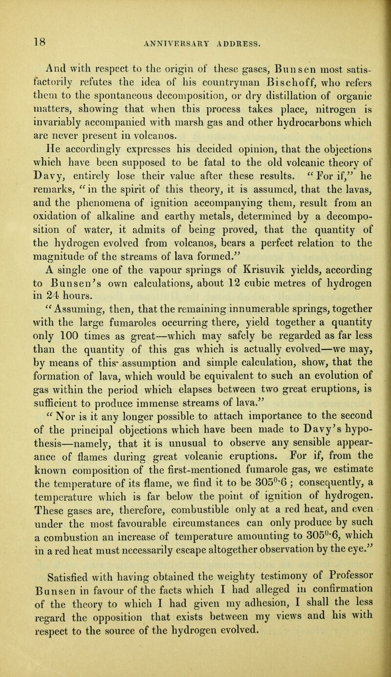 And with respect to the origin of these gases^ Bun sen most satis-^ factorily refutes the idea of his countryman Bischoff, who refers them to the spontaneous decomposition, or dry distillation of organic matters, showing that when this process takes place, nitrogen is invariably accompanied with marsh gas and other hydrocarbons which are never present in volcanos. He accordingly expresses his decided opinion, that the objections which have been supposed to be fatal to the old volcanic theory of Davy, entirely lose their value after these results. For if,^^ he remarks,  in the spirit of this theory, it is assumed, that the lavas, and the phenomena of ignition accompanying them, result from an oxidation of alkaline and earthy metals, determined by a decompo- sition of water, it admits of being proved, that the quantity of the hydrogen evolved from volcanos, bears a perfect relation to the magnitude of the streams of lava formed/^ A single one of the vapour springs of Krisuvik yields, according to Bunsen^s own calculations, about 12 cubic metres of hydrogen in 24 hours.  Assuming, then, that the remaining innumerable springs, together with the large fumaroles occurring there, yield together a quantity only 100 times as great—w^hich may safely be regarded as far less than the quantity of this gas which is actually evolved—we may, by means of this' assumption and simple calculation, show, that the formation of lava, which would be equivalent to such an evolution of gas within the period which elapses between two great eruptions, is sufficient to produce immense streams of lava.^' Nor is it any longer possible to attach importance to the second of the principal objections which have been made to Davy's hypo- thesis—namely, that it is unusual to observe any sensible appear- ance of flames during great volcanic eruptions. For if, from the known composition of the first-mentioned fumarole gas, we estimate the temperature of its flame, we find it to be 305^-6 ; consequently, a temperature which is far below the point of ignition of hydrogen. These gases are, therefore, combustible only at a red heat, and even under the most favourable circumstances can only produce by such a combustion an increase of temperature amounting to 305^-6, which in a red heat must necessarily escape altogether observation by the eye.'' Satisfied with having obtained the weighty testimony of Professor Bunsen in favour of the facts which I had alleged in confirmation of the theory to which I had given my adhesion, I shall the less regard the opposition that exists between my views and his with respect to the source of the hydrogen evolved.