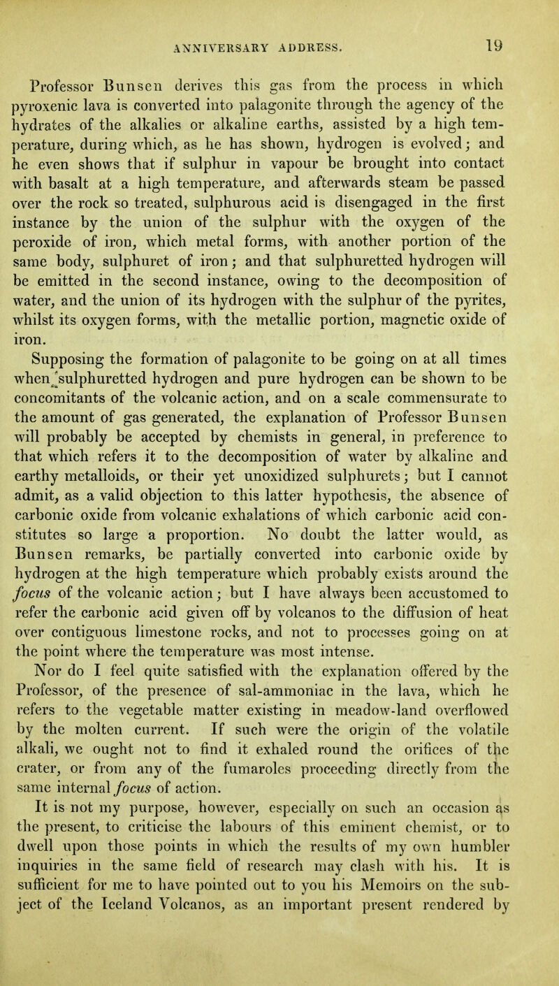 Professor Bun sen derives this gas from the process in which pyroxenic lava is converted into palagonite through the agency of the hydrates of the alkalies or alkaline earths^ assisted by a high tem- perature, during which, as he has shown, hydrogen is evolved; and he even shows that if sulphur in vapour be brought into contact with basalt at a high temperature, and afterwards steam be passed over the rock so treated, sulphurous acid is disengaged in the first instance by the union of the sulphur with the oxygen of the peroxide of iron, which metal forms, with another portion of the same body, sulphuret of iron; and that sulphuretted hydrogen will be emitted in the second instance, owing to the decomposition of water, and the union of its hydrogen with the sulphur of the pyrites, whilst its oxygen forms, with the metallic portion, magnetic oxide of iron. Supposing the formation of palagonite to be going on at all times when^^sulphuretted hydrogen and pure hydrogen can be shown to be concomitants of the volcanic action, and on a scale commensurate to the amount of gas generated, the explanation of Professor Bunsen will probably be accepted by chemists in general, in preference to that which refers it to the decomposition of water by alkaline and earthy metalloids, or their yet unoxidized sulphurets; but I cannot admit, as a valid objection to this latter hypothesis, the absence of carbonic oxide from volcanic exhalations of which carbonic acid con- stitutes so large a proportion. No doubt the latter would, as Bunsen remarks, be partially converted into carbonic oxide by hydrogen at the high temperature which probably exists around the focus of the volcanic action; but I have always been accustomed to refer the carbonic acid given off by volcanos to the diffusion of heat over contiguous limestone rocks, and not to processes going on at the point where the temperature was most intense. Nor do I feel quite satisfied with the explanation offered by the Professor, of the presence of sal-ammoniac in the lava, which he refers to the vegetable matter existing in meadow-land overflowed by the molten current. If such were the origin of the volatile alkali, we ought not to find it exhaled round the orifices of the crater, or from any of the fumaroles proceeding directly from the same internal focus of action. It is not my purpose, however, especially on such an occasion as the present, to criticise the labours of this eminent chemist, or to dwell upon those points in which the results of my own humbler inquiries in the same field of research may clash with his. It is sufficient for me to have pointed out to you his Memoirs on the sub- ject of the Iceland Volcanos, as an important present rendered by