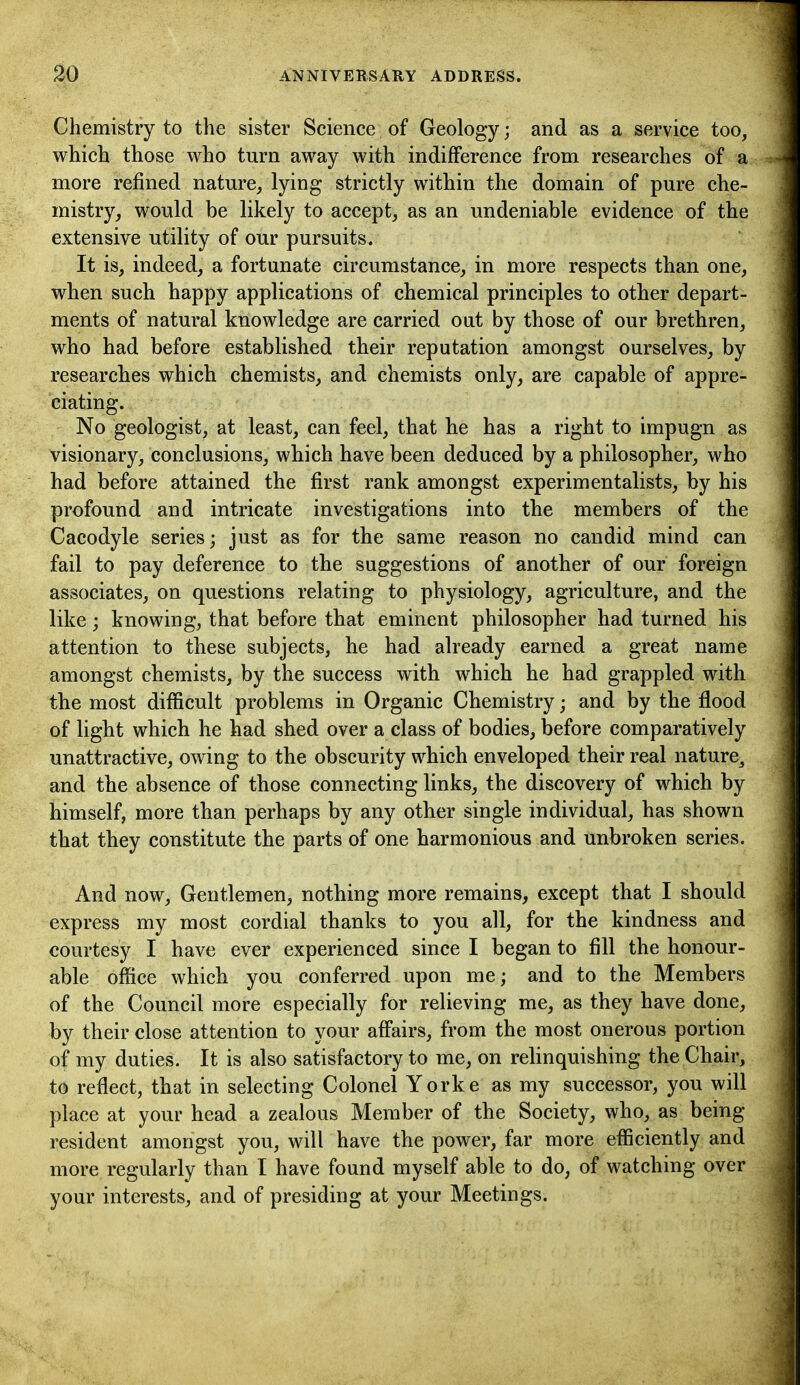 Chemistry to the sister Science of Geology; and as a service too, which those who turn away with indifference from researches of a more refined nature, tyi^ig strictly within the domain of pure che- mistry, would be likely to accept, as an undeniable evidence of the extensive utility of our pursuits. It is, indeed, a fortunate circumstance, in more respects than one, when such happy applications of chemical principles to other depart- ments of natural knowledge are carried out by those of our brethren, who had before established their reputation amongst ourselves, by researches which chemists, and chemists only, are capable of appre- ciating. No geologist, at least, can feel, that he has a right to impugn as visionary, conclusions, which have been deduced by a philosopher, who had before attained the first rank amongst experimentalists, by his profound and intricate investigations into the members of the Cacodyle series; just as for the same reason no candid mind can fail to pay deference to the suggestions of another of our foreign associates, on questions relating to physiology, agriculture, and the like; knowing, that before that eminent philosopher had turned his attention to these subjects, he had already earned a great name amongst chemists, by the success with which he had grappled with the most difficult problems in Organic Chemistry; and by the flood of light which he had shed over a class of bodies, before comparatively unattractive, owing to the obscurity which enveloped their real nature^ and the absence of those connecting links, the discovery of which by himself, more than perhaps by any other single individual, has shown that they constitute the parts of one harmonious and unbroken series. And now, Gentlemen, nothing more remains, except that I should express my most cordial thanks to you all, for the kindness and courtesy I have ever experienced since I began to fill the honour- able office which you conferred upon me; and to the Members of the Council more especially for relieving me, as they have done, by their close attention to your affairs, from the most onerous portion of my duties. It is also satisfactory to me, on relinquishing the Chair, to reflect, that in selecting Colonel Yorke as my successor, you will place at your head a zealous Member of the Society, who, as being resident amongst you, will have the power, far more efficiently and more regularly than I have found myself able to do, of watching over your interests, and of presiding at your Meetings.