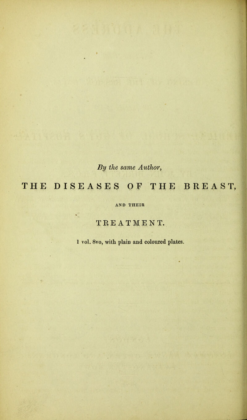 By the same Author, THE DISEASES OF THE BREAST, AND THEIR T E E A T M E N T. 1 vol. 8vo, with plain and coloured plates.