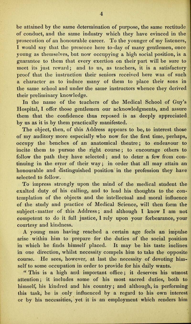 be attained by the same determination of purpose, the same rectitude of conduct, and the same industry which they have evinced in the prosecution of an honourable career. To the younger of my listeners, I would say that the presence here to-day of many gentlemen, once young as themselves, but now occupying a high social position, is a guarantee to them that every exertion on their part will be sure to meet its just reward; and to us, as teachers, it is a satisfactory proof that the instruction their seniors received here was of such a character as to induce many of them to place their sons in the same school and under the same instructors whence they derived their preliminary knowledge. In the name of the teachers of the Medical School of Guy's Hospital, I offer those gentlemen our acknowledgments, and assure them that the confidence thus reposed is as deeply appreciated by us as it is by them practically manifested. The object, then, of this Address appears to be, to interest those of my auditory more especially who now for the first time, perhaps, occupy the benches of an anatomical theatre; to endeavour to incite them to pursue the right course; to encourage others to follow the path they have selected; and to deter a few from con- tinuing in the error of their way; in order that all may attain an honourable and distinguished position in the profession they have selected to follow. To impress strongly upon the mind of the medical student the exalted duty of his calling, and to lead his thoughts to the con- templation of the objects and the intellectual and moral influence of the study and practice of Medical Science, will then form the subject-matter of this Address; and although I know I am not competent to do it full justice, 1 rely upon your forbearance, your courtesy and kindness. A young man having reached a certain age feels an impulse arise within him to prepare for the duties of the social position in which he finds himself placed. It may be his taste inclines in one direction, whilst necessity compels him to take the opposite course. He sees, however, at last the necessity of devoting him- self to some occupation in order to provide for his daily wants. This is a high and important office; it deserves his utmost attention; it includes some of his most sacred duties, both to himself, his kindred and his country; and although, in performing this task, he is only influenced by a regard to his own interest or by his necessities, yet it is an employment which renders him