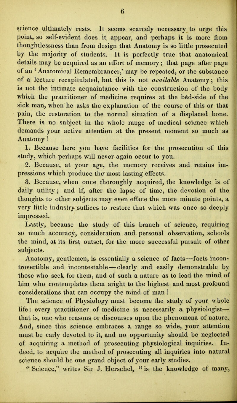 science ultimately rests. It seems scarcely necessary to urge this point, so self-evident does it appear, and perhaps it is more from thoughtlessness than from design that Anatomy is so little prosecuted by the majority of students. It is perfectly true that anatomical details may be acquired as an effort of memory; that page after page of an ' Anatomical Remembrancer,' may be repeated, or the substance of a lecture recapitulated, but this is not available Anatomy; this is not the intimate acquaintance with the construction of the body which the practitioner of medicine requires at the bed-side of the sick man, when he asks the explanation of the course of this or that pain, the restoration to the normal situation of a displaced bone. There is no subject in the whole range of medical science which demands your active attention at the present moment so much as Anatomy! 1. Because here you have facilities for the prosecution of this study, which perhaps will never again occur to you. 2. Because, at your age, the memory receives and retains im- pressions which produce the most lasting effects. 3. Because, when once thoroughly acquired, the knowledge is of daily utility; and if, after the lapse of time, the devotion of the thoughts to other subjects may even efface the more minute points, a very little industry suffices to restore that which was once so deeply impressed. Lastly, because the study of this branch of science, requiring so much accuracy, consideration and personal observation, schools the mind, at its first outset, for the more successful pursuit of other subjects. Anatomy, gentlemen, is essentially a science of facts—facts incon- trovertible and incontestable — clearly and easily demonstrable by those who seek for them, and of such a nature as to lead the mind of him who contemplates them aright to the highest and most profound considerations that can occupy the mind of man 1 The science of Physiology must become the study of your whole life: every practitioner of medicine is necessarily a physiologist—- that is, one who reasons or discourses upon the phenomena of nature. And, since this science embraces a range so wide, your attention must be early devoted to it, and no opportunity should be neglected of acquiring a method of prosecuting physiological inquiries. In- deed, to acquire the method of prosecuting all inquiries into natural science should be one grand object of your early studies.  Science, writes Sir J. Herschel,  is the knowledge of many.