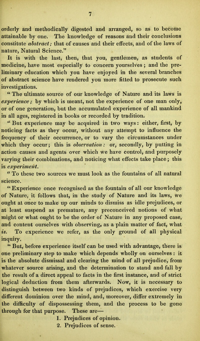 orderly and methodically digested and arranged, so as to become attainable by one. The knowledge of reasons and their conclusions constitute abstract; that of causes and their effects, and of the laws of nature. Natural Science. It is with the last, then, that you, gentlemen, as students of medicine, have most especially to concern yourselves ; and the pre- liminary education which you have enjoyed in the several branches of abstract science have rendered you more fitted to prosecute such investigations.  The ultimate source of our knowledge of Nature and its laws is experience ; by which is meant, not the experience of one man only, or of one generation, but the accumulated experience of all mankind in all ages, registered in books or recorded by tradition. ** But experience may be acquired in two ways: either, first, by noticing facts as they occur, without any attempt to influence the frequency of their occurrence, or to vary the circumstances under which they occur; this is observation: or, secondly, by putting in action causes and agents over which we have control, and purposely varying their combinations, and noticing what effects take place; this is experiment.  To these two sources we must look as the fountains of all natural science.  Experience once recognised as the fountain of all our knowledge of Nature, it follows that, in the study of Nature and its laws, we ought at once to make up our minds to dismiss as idle prejudices, or at least suspend as premature, any preconceived notions of what might or what ought to be the order of Nature in any proposed case, and content ourselves with observing, as a plain matter of fact, what is. To experience we refer, as the only ground of all physical inquiry. But, before experience itself can be used with advantage, there is one preliminary step to make which depends wholly on ourselves : it is the absolute dismissal and clearing the mind of all prejudice, from whatever source arising, and the determination to stand and fall by the result of a direct appeal to facts in the first instance, and of strict logical deduction from them afterwards. Now, it is necessary to distinguish between two kinds of prejudices, which exercise very different dominion over the mind, and, moreover, differ extremely in the difiiculty of dispossessing them, and the process to be gone through for that purpose. These are— 1. Prejudices of opinion. 2. Prejudices of sense.