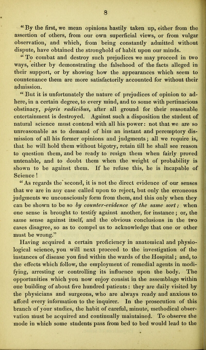  By the first, we mean opinions hastily taken up, either from the assertion of others, from our own superficial views, or from vulgar observation, and which, from being constantly admitted without dispute, have obtained the stronghold of habit upon our minds. To combat and destroy such prejudices we may proceed in two ways, either by demonstrating the falsehood of the facts alleged in their support, or by showing how the appearances which seem to countenance them are more satisfactorily accounted for without their admission.  But it is unfortunately the nature of prejudices of opinion to ad- here, in a certain degree, to every mind, and to some with pertinacious obstinacy, figris radicibus, after all ground for their reasonable entertainment is destroyed. Against such a disposition the student of natural science must contend with all his power: not that we are so unreasonable as to demand of him an instant and peremptory dis- mission of all his former opinions and judgments; all we require is, that he will hold them without bigotry, retain till he shall see reason to question them, and be ready to resign them when fairly proved untenable, and to doubt them when the weight of probability is shown to be against them. If he refuse this, he is incapable of Science ! As regards the second, it is not the direct evidence of our senses that we are in any case called upon to reject, but only the erroneous judgments we unconsciously form from them, and this only when they can be shown to be so by counter-evidence of the same sort; when one sense is brought to testify against another, for instance; or, the same sense against itself, and the obvious conclusions in the two cases disagree, so as to compel us to acknowledge that one or other must be wrong. Having acquired a certain proficiency in anatomical and physio- logical science, you will next proceed to the investigation of the instances of disease you find within the wards of the Hospital; and, to the effects which follow, the employment of remedial agents in modi- fying, arresting or controlling its influence upon the body. The opportunities which you now enjoy consist in the assemblage within one building of about five hundred patients: they are daily visited by the physicians and surgeons, who are always ready and anxious to afford every information to the inquirer. In the prosecution of this branch of your studies, the habit of careful, minute, methodical obser- vation rnust be acquired and continually maintained. To observe the mode in which some students pass from bed to bed would lead to the