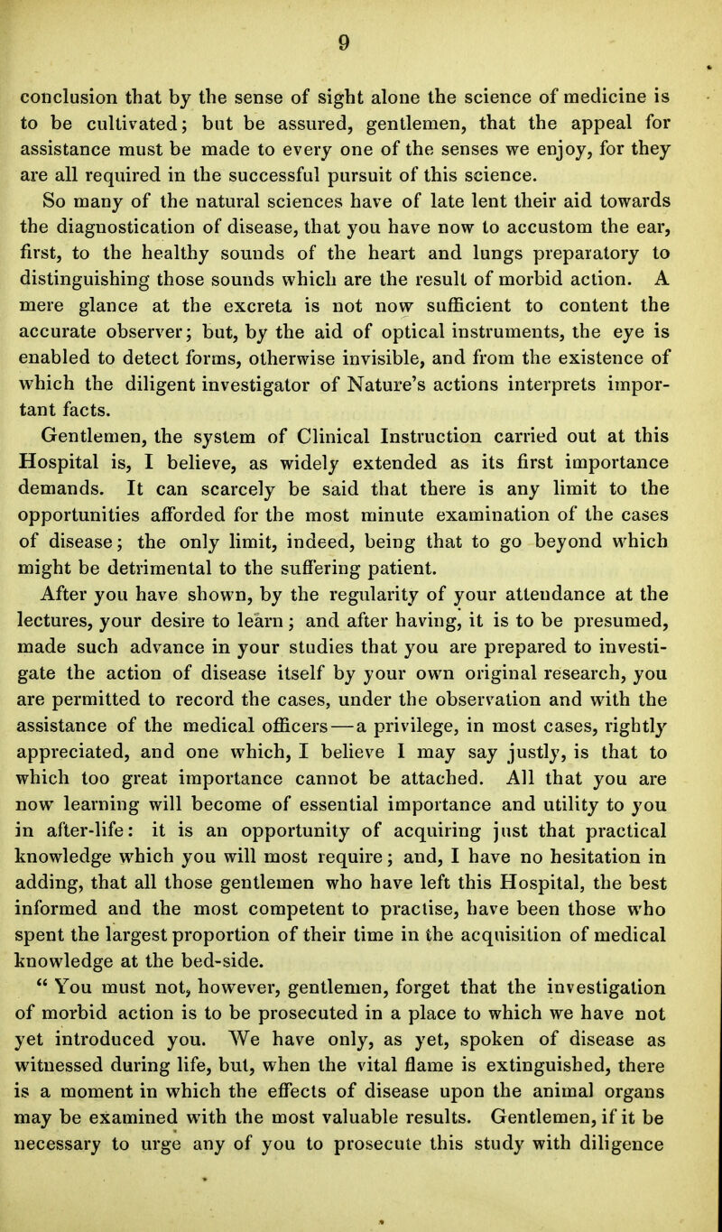 conclusion that by the sense of sight alone the science of medicine is to be cultivated; but be assured, gentlemen, that the appeal for assistance must be made to every one of the senses we enjoy, for they are all required in the successful pursuit of this science. So many of the natural sciences have of late lent their aid towards the diagnostication of disease, that you have now to accustom the ear, first, to the healthy sounds of the heart and lungs preparatory to distinguishing those sounds which are the result of morbid action. A mere glance at the excreta is not now sufficient to content the accurate observer; but, by the aid of optical instruments, the eye is enabled to detect forms, otherwise invisible, and from the existence of which the diligent investigator of Nature's actions interprets impor- tant facts. Gentlemen, the system of Clinical Instruction carried out at this Hospital is, I believe, as widely extended as its first importance demands. It can scarcely be said that there is any limit to the opportunities afforded for the most minute examination of the cases of disease; the only limit, indeed, being that to go beyond which might be detrimental to the suffering patient. After you have shown, by the regularity of your attendance at the lectures, your desire to learn; and after having, it is to be presumed, made such advance in your studies that you are prepared to investi- gate the action of disease itself by your own original research, you are permitted to record the cases, under the observation and with the assistance of the medical officers — a privilege, in most cases, rightly appreciated, and one which, I believe I may say justly, is that to which too great importance cannot be attached. All that you are now learning will become of essential importance and utility to you in after-life: it is an opportunity of acquiring just that practical knowledge which you will most require; and, I have no hesitation in adding, that all those gentlemen who have left this Hospital, the best informed and the most competent to practise, have been those who spent the largest proportion of their time in the acquisition of medical knowledge at the bed-side.  You must not, however, gentlemen, forget that the investigation of morbid action is to be prosecuted in a place to which we have not yet introduced you. We have only, as yet, spoken of disease as witnessed during life, but, when the vital flame is extinguished, there is a moment in which the effects of disease upon the animal organs may be examined with the most valuable results. Gentlemen, if it be necessary to urge any of you to prosecute this study with diligence