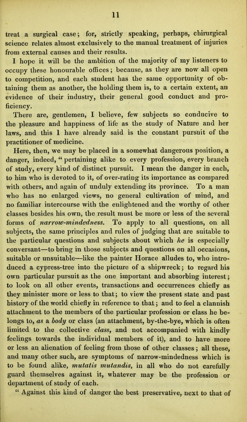 treat a surgical case; for, strictly speaking, perhaps, chirurgical science relates almost exclusively to the manual treatment of injuries from external causes and their results. I hope it will be the ambition of the majority of my listeners to occupy these honourable offices; because, as they are now all open to competition, and each student has the same opportunity of ob- taining them as another, the holding them is, to a certain extent, an evidence of their industry, their general good conduct and pro- ficiency. There are, gentlemen, I believe, few subjects so conducive to the pleasure and happiness of life as the study of Nature and her laws, and this I have already said is the constant pursuit of the practitioner of medicine. Here, then, we may be placed in a somewhat dangerous position, a danger, indeed,  pertaining alike to every profession, every branch of study, every kind of distinct pursuit. I mean the danger in each, to him who is devoted to it, of over-rating its importance as compared vrith others, and again of unduly extending its province. To a man who has no enlarged views, no general cultivation of mind, and no familiar intercourse with the enlightened and the worthy of other classes besides his own, the result must be more or less of the several forms of narrow-mindedness. To apply to all questions, on all subjects, the same principles and rules of judging that are suitable to the particular questions and subjects about which he is especially conversant—to bring in those subjects and questions on all occasions, suitable or unsuitable—like the painter Horace alludes to, who intro- duced a cypress-tree into the picture of a shipwreck; to regard his own particular pursuit as the one important and absorbing interest; to look on all other events, transactions and occurrences chiefly as they minister more or less to that; to view the present state and past history of the world chiefly in reference to that; and to feel a clannish attachment to the members of the particular profession or class he be- longs to, as a body or class (an attachment, by-the-bye, which is often limited to the collective class, and not accompanied with kindly feelings towards the individual members of it), and to have more or less an alienation of feeling from those of other classes; all these, and many other such, are symptoms of narrow-mindedness which is to be found alike, mutatis mutandis^ in all who do not carefully guard themselves against it, whatever may be the profession or department of study of each.  Against this kind of danger the best preservative, next to that of