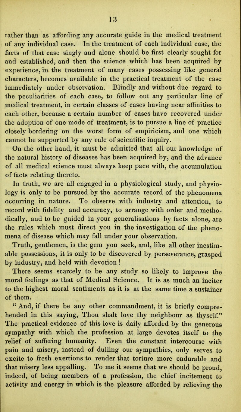 rather than as affording any accurate guide in the medical treatment of any individual case. In the treatment of each individual case, the facts of that case singly and alone should be first clearly sought for and established, and then the science which has been acquired by experience, in the treatment of many cases possessing like general characters, becomes available in the practical treatment of the case immediately under observation. Blindly and without due regard to the peculiarities of each case, to follow out any particular line of medical treatment, in certain classes of cases having near affinities to each other, because a certain number of cases have recovered under the adoption of one mode of treatment, is to pursue a line of practice closely bordering on the worst form of empiricism, and one which caimot be supported by any rule of scientific inquiry. On the other hand, it must be admitted that all our knowledge of the natural history of diseases has been acquired by, and the advance of all medical science must always keep pace with, the accumulation of facts relating thereto. In truth, we are all engaged in a physiological study, and physio- logy is only to be pursued by the accurate record of the phenomena occurring in nature. To observe with industry and attention, to record with fidelity and accuracy, to arrange with order and metho- dically, and to be guided in your generalisations by facts alone, are the rules which must direct you in the investigation of the pheno- mena of disease which may fall under your observation. Truth, gentlemen, is the gem you seek, and, like all other inestim- able possessions, it is only to be discovered by perseverance, grasped by industry, and held with devotion ! There seems scarcely to be any study so likely to improve the moral feelings as that of Medical Science. It is as much an inciter to the highest moral sentiments as it is at the same time a sustainer of them.  And, if there be any other commandment, it is briefly compre- hended in this saying. Thou shalt love thy neighbour as thyself. The practical evidence of this love is daily afforded by the generous sympathy with which the profession at large devotes itself to the relief of suffering humanity. Even the constant intercourse with pain and misery, instead of dulling our sympathies, only serves to excite to fresh exertions to render that torture more endurable and that misery less appalling. To me it seems that we should be proud, indeed, of being members of a profession, the chief incitement to activity and energy in which is the pleasure afforded by relieving the