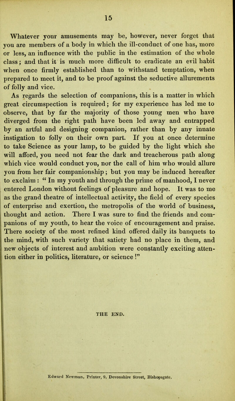 Whatever your amusements may be, however, never forget that you are members of a body in which the ill-conduct of one has, more or less, an influence with the public in the estimation of the whole class; and that it is much more difficult to eradicate an evil habit when once firmly established than to withstand temptation, when prepared to meet it, and to be proof against the seductive allurements of folly and vice. As regards the selection of companions, this is a matter in which great circumspection is required; for my experience has led me to observe, that by far the majority of those young men who have diverged from the right path have been led away and entrapped by an artful and designing companion, rather than by any innate instigation to folly on their own part. If you at once determine to take Science as your lamp, to be guided by the light which she will afford, you need not fear the dark and treacherous path along which vice would conduct you, nor the call of him who would allure you from her fair companionship; but you may be induced hereafter to exclaim :  In my youth and through the prime of manhood, I never entered London without feelings of pleasure and hope. It was to me as the grand theatre of intellectual activity, the field of every species of enterprise and exertion, the metropolis of the world of business, thought and action. There I was sure to find the friends and com- panions of my youth, to hear the voice of encouragement and praise. There society of the most refined kind offered daily its banquets to the mind, with such variety that satiety had no place in them, and new objects of interest and ambition were constantly exciting atten- tion either in politics, literature, or science ! THE END. Edward Newman, Printer, 9, Devonshire Street, Bishopsgate.