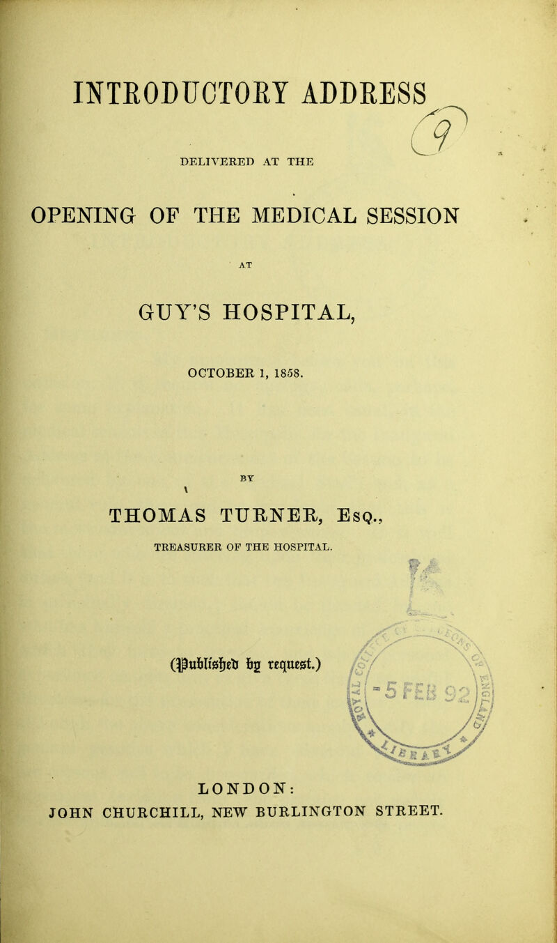 INTRODUOTOEY ADDRESS DELIVERED AT THE OPENING OF THE MEDICAL SESSION AT GUY'S HOSPITAL, OCTOBER 1, 1858. BY \ THOMAS TURNEE, Esq., TREASURER OF THE HOSPITAL. LONDOK: JOHN CHURCHILL, NEW BURLINGTON STREET.