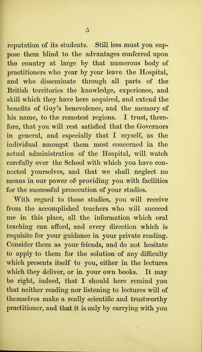 reputation of its students. Still less must you sup- pose them blind to the advantages conferred upon the country at large by that numerous body of practitioners who year by year leave the Hospital, and who disseminate through all parts of the British territories the knowledge, experience, and skill which they have here acquired, and extend the benefits of Guy's benevolence, and the memory of his name, to the remotest regions. I trust, there- fore, that you will rest satisfied that the Governors in general, and especially that I myself, as the individual amongst them most concerned in the actual administration of the Hospital, will watch carefully over the School with which you have con- nected yourselves, and that we shall neglect no means in our power of' providing you with facilities for the successful prosecution of your studies. With regard to those studies, you will receive from the accomplished teachers who will succeed me in this place, all the information which oral teaching can afford, and every direction which is requisite for your guidance in your private reading. Consider them as your friends, and do not hesitate to apply to them for the solution of any difficulty which presents itself to you, either in the lectures which they deliver, or in your own books. It may be right, indeed, that I should here remind you that neither reading nor listening to lectures will of themselves make a really scientific and trustworthy practitioner, and that it is only by carrying with you