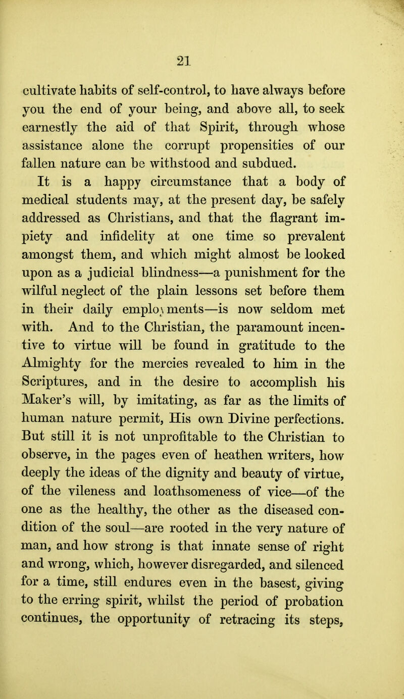 cultivate habits of self-control, to have always before you the end of your being, and above all, to seek earnestly the aid of that Spirit, through whose assistance alone the corrupt propensities of our fallen nature can be withstood and subdued. It is a happy circumstance that a body of medical students may, at the present day, be safely addressed as Christians, and that the flagrant im- piety and infidelity at one time so prevalent amongst them, and which might almost be looked upon as a judicial blindness—a punishment for the wilful neglect of the plain lessons set before them in their daily employments—is now seldom met with. And to the Christian, the paramount incen- tive to virtue will be found in gratitude to the Almighty for the mercies revealed to him in the Scriptures, and in the desire to accomplish his Maker's will, by imitating, as far as the limits of human nature permit. His own Divine perfections. But still it is not unprofitable to the Christian to observe, in the pages even of heathen writers, how deeply the ideas of the dignity and beauty of virtue, of the vileness and loathsomeness of vice—of the one as the healthy, the other as the diseased con- dition of the soul—are rooted in the very nature of man, and how strong is that innate sense of right and wrong, which, however disregarded, and silenced for a time, still endures even in the basest, giving to the erring spirit, whilst the period of probation continues, the opportunity of retracing its steps,