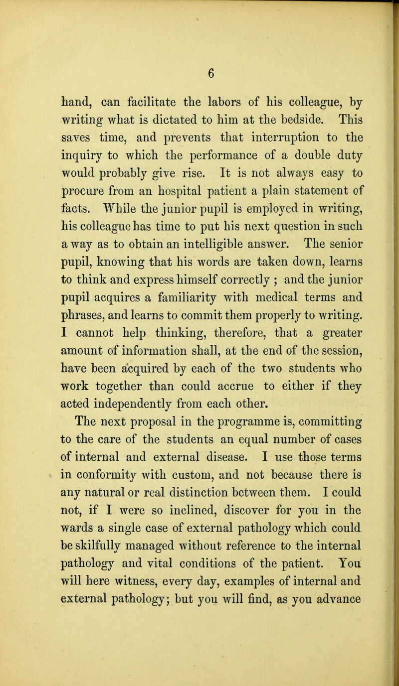 hand, can facilitate the labors of his colleague, by writing what is dictated to him at the bedside. This saves time, and prevents that interruption to the inquiry to which the performance of a double duty would probably give rise. It is not always easy to procure from an hospital patient a plain statement of facts. While the junior pupil is employed in writing, his colleague has time to put his next question in such a way as to obtain an intelligible answer. The senior pupil, knowing that his words are taken down, learns to think and express himself correctly ; and the junior pupil acquires a familiarity with medical terms and phrases, and learns to commit them properly to writing. I cannot help thinking, therefore, that a greater amount of information shall, at the end of the session, have been acquired by each of the two students who work together than could accrue to either if they acted independently from each other. The next proposal in the programme is, committing to the care of the students an equal number of cases of internal and external disease. I use those terms in conformity with custom, and not because there is any natural or real distinction between them. I could not, if I were so inclined, discover for you in the wards a single case of external pathology which could be skilfully managed without reference to the internal pathology and vital conditions of the patient. You will here witness, every day, examples of internal and external pathology; but you will find, as you advance