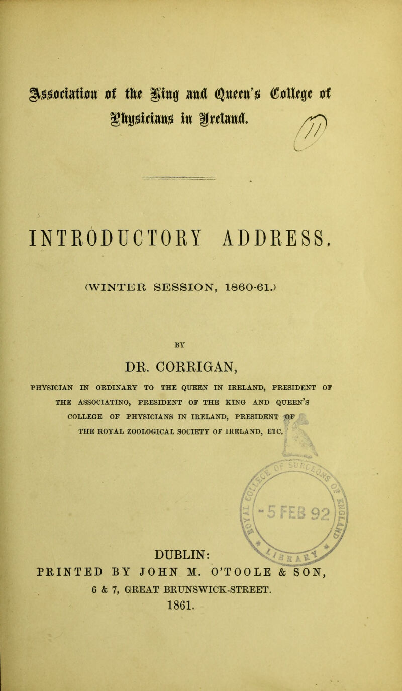 INTRODUCTORY ADDRESS. (WINTER SESSION, 1860-61.) BY DR. CORRIGAN, PHYSICIAN IN ORDINARY TO THE QUEEN IN IRELAND, PRESIDENT OF THE ASSOCIATINO, PRESIDENT OF THE KING AND QUEEN'S COLLEGE OF PHYSICIANS IN IRELAND, PRESIDENT pF THE ROYAL ZOOLOGICAL SOCIETY OF IRELAND, EIC. K DUBLIN: PBINTED BY JOHN M. O'TOOLE & SOl^, 6 & 7, GREAT BRUNSWICK-STREET. 1861.