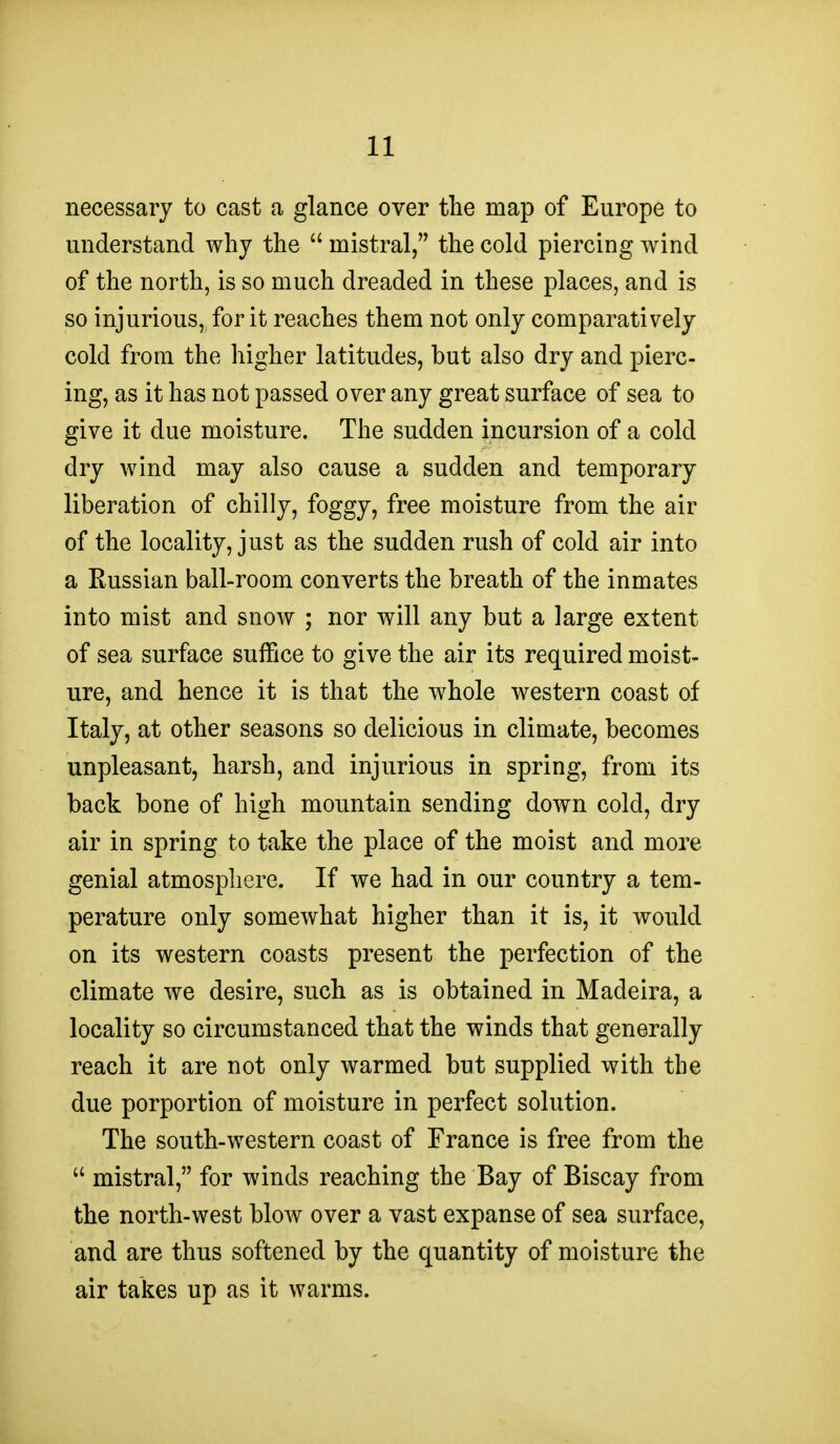 necessary to cast a glance over the map of Europe to understand why the  mistral, the cold piercing wind of the north, is so much dreaded in these places, and is so injurious, for it reaches them not only comparatively cold from the higher latitudes, but also dry and pierc- ing, as it has not passed over any great surface of sea to give it due moisture. The sudden incursion of a cold dry wind may also cause a sudden and temporary liberation of chilly, foggy, free moisture from the air of the locality, just as the sudden rush of cold air into a Russian ball-room converts the breath of the inmates into mist and snow ; nor will any but a large extent of sea surface suffice to give the air its required moist- ure, and hence it is that the whole western coast of Italy, at other seasons so delicious in climate, becomes unpleasant, harsh, and injurious in spring, from its back bone of high mountain sending down cold, dry air in spring to take the place of the moist and more genial atmosphere. If we had in our country a tem- perature only somewhat higher than it is, it would on its western coasts present the perfection of the climate we desire, such as is obtained in Madeira, a locality so circumstanced that the winds that generally reach it are not only warmed but supplied with the due porportion of moisture in perfect solution. The south-western coast of France is free from the  mistral, for winds reaching the Bay of Biscay from the north-west blow over a vast expanse of sea surface, and are thus softened by the quantity of moisture the air takes up as it warms.