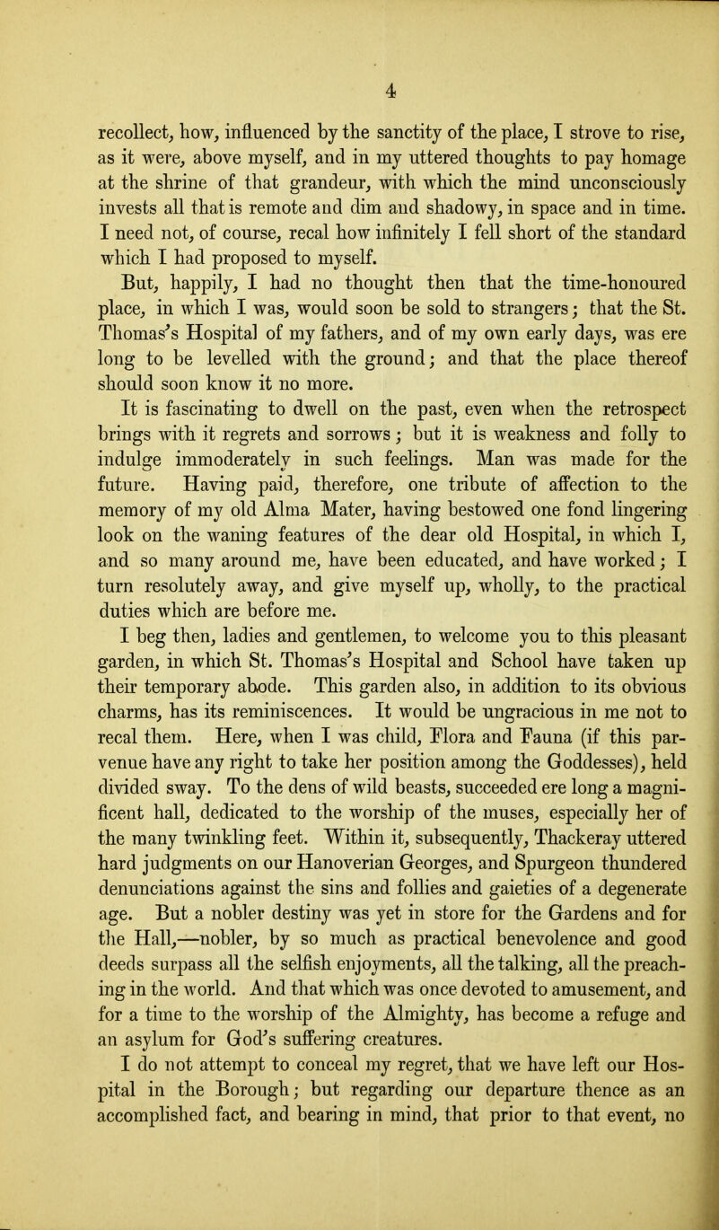 recollect, how, influenced by the sanctity of the place, I strove to rise, as it were, above myself, and in my nttered thoughts to pay homage at the shrine of that grandeur, with which the mind unconsciously invests all that is remote and dim and shadowy, in space and in time. I need not, of course, recal how infinitely I fell short of the standard which I had proposed to myself. But, happily, I had no thought then that the time-honoured place, in which I was, would soon be sold to strangers; that the St. Thomas's Hospital of my fathers, and of my own early days, was ere long to be levelled with the ground; and that the place thereof should soon know it no more. It is fascinating to dwell on the past, even when the retrospect brings with it regrets and sorrows; but it is weakness and folly to indulge immoderately in such feelings. Man was made for the future. Having paid, therefore, one tribute of affection to the memory of my old Alma Mater, having bestowed one fond lingering look on the waning features of the dear old Hospital, in which I, and so many around me, have been educated, and have worked; I turn resolutely away, and give myself up, wholly, to the practical duties which are before me. I beg then, ladies and gentlemen, to welcome you to this pleasant garden, in which St. Thomas's Hospital and School have taken up their temporary abode. This garden also, in addition to its obvious charms, has its reminiscences. It would be ungracious in me not to recal them. Here, when I was child. Mora and Pauna (if this par- venue have any right to take her position among the Goddesses), held divided sway. To the dens of wild beasts, succeeded ere long a magni- ficent hall, dedicated to the worship of the muses, especially her of the many twinkling feet. Within it, subsequently, Thackeray uttered hard judgments on our Hanoverian Georges, and Spurgeon thundered denunciations against the sins and follies and gaieties of a degenerate age. But a nobler destiny was yet in store for the Gardens and for the Hall,—nobler, by so much as practical benevolence and good deeds surpass all the selfish enjoyments, all the talking, all the preach- ing in the world. And that which was once devoted to amusement, and for a time to the worship of the Almighty, has become a refuge and an asylum for God's suffering creatures. I do not attempt to conceal my regret, that we have left our Hos- pital in the Borough; but regarding our departure thence as an accomplished fact, and bearing in mind, that prior to that event, no