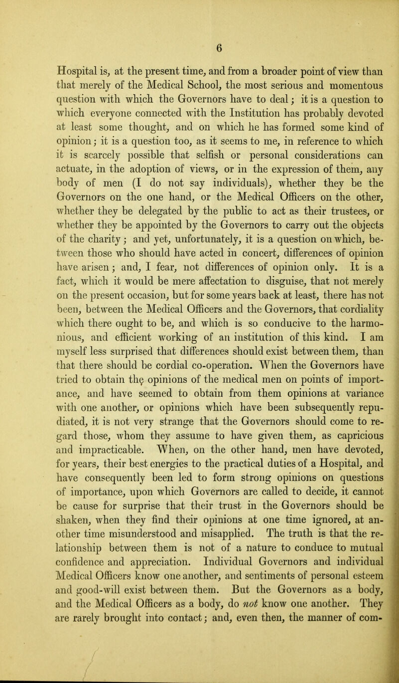 Hospital isj at the present time^ and from a broader point of view than that merely of the Medical School^ the most serious and momentous question with which the Governors have to deal; it is a question to which everyone connected with the Institution has probably devoted at least some thought^ and on which he has formed some kind of opinion; it is a question too, as it seems to me, in reference to which it is scarcely possible that selfish or personal considerations can actuate^ in the adoption of views, or in the expression of them, any body of men (I do not say individuals), whether they be the Governors on the one hand, or the Medical Ofiicers on the other, whether they be delegated by the public to act as their trustees, or whether they be appointed by the Governors to carry out the objects of the charity; and yet, unfortunately, it is a question on which, be- tween those who should have acted in concert, differences of opinion have arisen; and, I fear, not differences of opinion only. It is a fact, which it would be mere affectation to disguise, that not merely on the present occasion, but for some years back at least, there has not been, between the Medical Ofiicers and the Governors, that cordiality which there ought to be, and which is so conducive to the harmo- nious, and efiicient working of an institution of this kind. I am myself less surprised that difi'erences should exist between tliem, than that there should be cordial co-operation. When the Governors have tried to obtain the opinions of the medical men on points of import- ance, and have seemed to obtain from them opinions at variance with one another, or opinions which have been subsequently repu- diated, it is not very strange that the Governors should come to re- gard those, whom they assume to have given them, as capricious and impracticable. When, on the other hand, men have devoted, for years, their best energies to the practical duties of a Hospital, and have consequently been led to form strong opinions on questions of importance, upon which Governors are called to decide, it cannot be cause for surprise that their trust in the Governors should be shaken, when they find their opinions at one time ignored, at an- other time misunderstood and misapplied. The truth is that the re- lationship between them is not of a nature to conduce to mutual confidence and appreciation. Individual Governors and individual Medical Officers know one another, and sentiments of personal esteem and good-will exist between them. But the Governors as a body, and the Medical Ofiicers as a body, do not know one another. They are rarely brought into contact; and, even then, the manner of com-