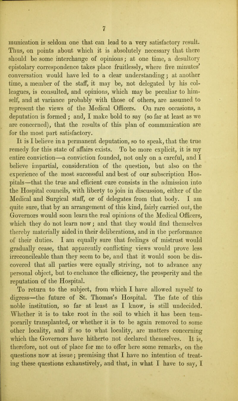 munication is seldom one that cau lead to a very satisfactory result. Thus_, on points about which it is absolutely necessary that there should be some interchange of opinions; at one time, a desultory epistolary correspondence takes place fruitlessly, where five minutes^ conversation would have led to a clear understanding; at another time, a member of the staff, it may be, not delegated by his col- leagues, is consulted, and opinions, which may be peculiar to him- self, and at variance probably with those of others, are assumed to represent the views of the Medical Officers. On rare occasions, a deputation is formed ; and, I make bold to say (so far at least as we are concerned), that the results of this plan of communication are for the most part satisfactory. It is I believe in a permanent deputation, so to speak, that the true remedy for this state of affairs exists. To be more explicit, it is my entire conviction—a conviction founded, not only on a careful, and I believe impartial, consideration of the question, but also on the experience of the most successful and best of our subscription Hos- pitals—that the true and efficient cure consists in the admission into the Hospital councils, with liberty to johi in discussion, either of the Medical and Surgical staff, or of delegates from that body. I am quite sure, that by an arrangement of this kind, fairly carried out, the Governors would soon learn the real opinions of the Medical Officers, which they do not learn now; and that they would find themselves thereby materially aided in their deliberations, and in the performance of their duties. I am equally sure that feelings of mistrust would gradually cease, that apparently conflicting views w^ould prove less irreconcileable than they seem to be, and that it would soon be dis- covered that all parties were equally striving, not to advance any personal object, bat to enchance the efficiency, the prosperity and the reputation of the Hospital. To return to the subject, from which I have allowed myself to digress—the future of St. Thomases Hovspital. The fate of this noble institution, so far at least as I know, is still undecided. Whether it is to take root in the soil to which it has been tem- porarily transplanted, or whether it is to be again removed to some other locality, and if so to what locality, are matters concerning which the Governors have hitherto not declared themselves. It is, therefore, not out of place for me to offer here some remarks, on the questions now at issue; premising that I have no intention of treat- ing these questions exhaustively, and that, in what I have to say, I