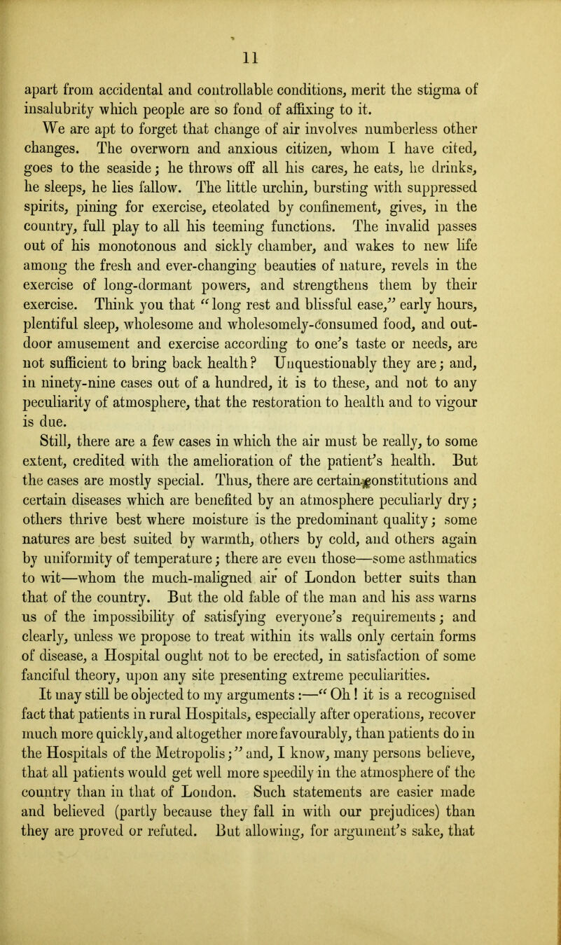 apart from accidental and controllable conditions, merit the stigma of insalubrity which people are so fond of affixing to it. We are apt to forget that change of air involves numberless other changes. The overworn and anxious citizen, whom I have cited, goes to the seaside; he throws off all his cares, he eats, he drinks, he sleeps, he lies fallow. The little urchin, bursting with suppressed spirits, pining for exercise, eteolated by confinement, gives, in the country, full play to all his teeming functions. The invalid passes out of his monotonous and sickly chamber, and wakes to new life among the fresh and ever-changing beauties of nature, revels in the exercise of long-dormant powers, and strengthens them by their exercise. Think you that  long rest and blissful ease,^^ early hours, plentiful sleep, wholesome and wholesomely-consumed food, and out- door amusement and exercise according to one^s taste or needs, are not sufficient to bring back health ? Unquestionably they are; and, in ninety-nine cases out of a hundred, it is to these, and not to any peculiarity of atmosphere, that the restoration to health and to vigour is due. Still, there are a few cases in which the air must be really, to some extent, credited with the amelioration of the patient's health. But the cases are mostly special. Thus, there are certain.^onstitutions and certain diseases which are benefited by an atmosphere peculiarly dry; others thrive best where moisture is the predominant quality; some natures are best suited by warmth, others by cold, and others again by uniformity of temperature; there are even those—some asthmatics to wit—whom the much-maligned air of London better suits than that of the country. But the old fable of the man and his ass warns us of the impossibility of satisfying everyone^s requirements; and clearly, unless we propose to treat within its walls only certain forms of disease, a Hospital ought not to be erected, in satisfaction of some fanciful theory, upon any site presenting extreme peculiarities. It may still be objected to my arguments :— Oh! it is a recognised fact that patients in rural Hospitals, especially after operations, recover much more quickly, and altogether more favourably, than patients do in the Hospitals of the Metropolis/'' and, I know, many persons believe, that all patients would get well more speedily in the atmosphere of the country than in that of London. Such statements are easier made and believed (partly because they fall in with our prejudices) than they are proved or refuted. But allowing, for argument's sake, that
