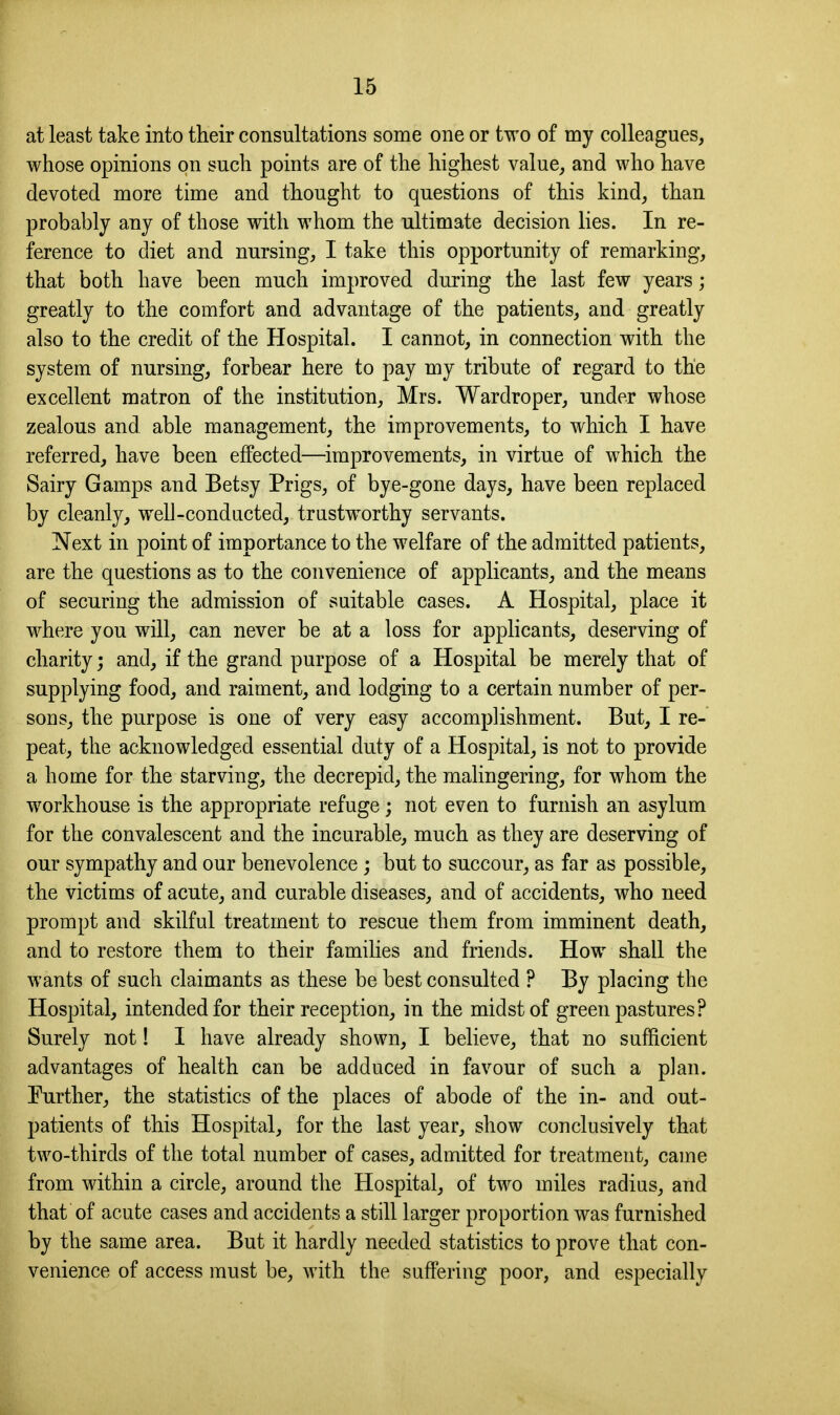 at least take into their consultations some one or two of my colleagues, whose opinions on such points are of the highest value, and who have devoted more time and thought to questions of this kind, than probably any of those with whom the ultimate decision lies. In re- ference to diet and nursing, I take this opportunity of remarking, that both have been much improved during the last few years; greatly to the comfort and advantage of the patients, and greatly also to the credit of the Hospital. I cannot, in connection with the system of nursing, forbear here to pay my tribute of regard to the excellent matron of the institution, Mrs. Wardroper, under whose zealous and able management, the improvements, to which I have referred, have been effected—improvements, in virtue of which the Sairy Gamps and Betsy Prigs, of bye-gone days, have been replaced by cleanly, well-conducted, trustworthy servants. Next in point of importance to the welfare of the admitted patients, are the questions as to the convenience of applicants, and the means of securing the admission of suitable cases. A Hospital, place it where you will, can never be at a loss for applicants, deserving of charity; and, if the grand purpose of a Hospital be merely that of supplying food, and raiment, and lodging to a certain number of per- sons, the purpose is one of very easy accomplishment. But, I re- peat, the acknowledged essential duty of a Hospital, is not to provide a home for the starving, the decrepid, the malingering, for whom the workhouse is the appropriate refuge; not even to furnish an asylum for the convalescent and the incurable, much as they are deserving of our sympathy and our benevolence ; but to succour, as far as possible, the victims of acute, and curable diseases, and of accidents, who need prompt and skilful treatment to rescue them from imminent death, and to restore them to their families and friends. How shall the wants of such claimants as these be best consulted ? By placing the Hospital, intended for their reception, in the midst of green pastures? Surely not! I have already shown, I believe, that no sufficient advantages of health can be adduced in favour of such a plan. Further, the statistics of the places of abode of the in- and out- patients of this Hospital, for the last year, show conclusively that two-thirds of the total number of cases, admitted for treatment, came from within a circle, around the Hospital, of two miles radius, and that of acute cases and accidents a still larger proportion was furnished by the same area. But it hardly needed statistics to prove that con- venience of access must be, with the suffering poor, and especially