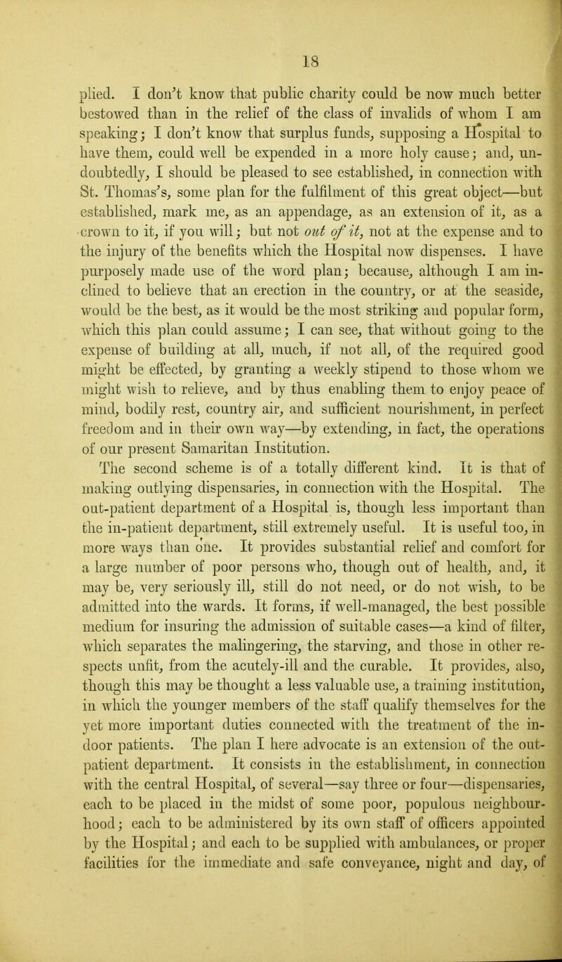 plied. I don^t know that public charity could be now much better bestowed than in the relief of the class of invalids of whom I am speaking; I don't know that surplus funds_, supposing a Hospital to have them, could well be expended in a more holy cause; and, un- doubtedly, I should be pleased to see established, in connection with St. Thomas's, some plan for the fulfilment of this great object—but established, mark me, as an appendage, as an extension of it, as a •crown to it, if you will; but not out of it, not at the expense and to the injury of the benefits which the Hospital now dispenses. I have purposely made use of the word plan; because, although I am in- clined to believe that an erection in the country, or at the seaside, would be the best, as it would be the most striking and popular form, which this plan could assume; I can see, that without going to the expense of building at all, much, if not all, of the required good might be effected, by granting a weekly stipend to those whom we might wish to relieve, and by thus enabling them to enjoy peace of mind, bodily rest, country air, and sufficient nourishment, in perfect freedom and in their own way—by extending, in fact, the operations of our present Samaritan Institution. The second scheme is of a totally different kind. It is that of making outlying dispensaries, in connection with the Hospital. The out-patient department of a Hospital is, though less important than the in-patient department, still extremely useful. It is useful too, in more ways than one. It provides substantial relief and comfort for a large number of poor persons who, though out of health, and, it may be, very seriously ill, still do not need, or do not wish, to be admitted into the wards. It forms, if well-managed, the best possible medium for insuring the admission of suitable cases—a kind of filter, which separates the malingering, the starving, and those in other re- spects unfit, from the acutely-ill and the curable. It provides, also, though this may be thought a less valuable use, a training institution, in which the younger members of the staff qualify themselves for the yet more important duties connected with the treatment of the in- door patients. The plan I here advocate is an extension of the out- patient department. It consists in the establishment, in connection with the central Hospital, of several—say three or four—dispensaries, each to be placed in the midst of some poor, populous neighbour- hood ; each to be administered by its own staff of officers appointed by the Hospital; and each to be supplied with ambulances, or proper facilities for the immediate and safe conveyance, night and day, of