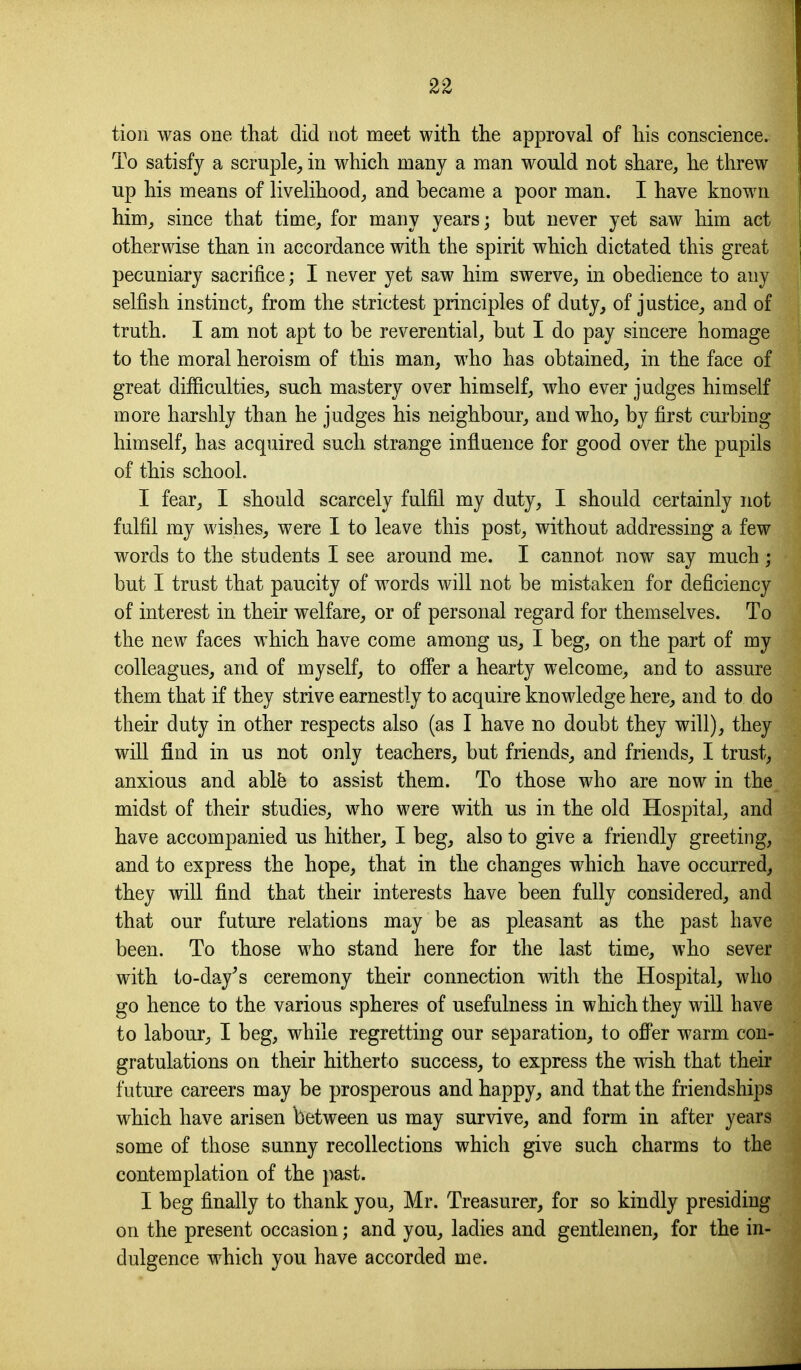 tion was one that did not meet with the approval of his conscience. To satisfy a scruple, in which many a man would not share, he threw up his means of livelihood, and became a poor man. I have known him, since that time, for many years; but never yet saw him act otherwise than in accordance with the spirit which dictated this great pecuniary sacrifice; I never yet saw him swerve, in obedience to any selfish instinct, from the strictest principles of duty, of justice, and of truth. I am not apt to be reverential, but I do pay sincere homage to the moral heroism of this man, who has obtained, in the face of great difficulties, such mastery over himself, who ever judges himself more harshly than he judges his neighbour, and who, by first curbing himself, has acquired such strange influence for good over the pupils of this school. I fear, I should scarcely fulfil my duty, I should certainly not fulfil my wishes, were I to leave this post, without addressing a few words to the students I see around me. I cannot now say much; but I trust that paucity of words will not be mistaken for deficiency of interest in their welfare, or of personal regard for themselves. To the new faces which have come among us, I beg, on the part of my colleagues, and of myself, to offer a hearty welcome, and to assure them that if they strive earnestly to acquire knowledge here, and to do their duty in other respects also (as I have no doubt they will), they will find in us not only teachers, but friends, and friends, I trust, anxious and ablfe to assist them. To those who are now in the midst of their studies, who were with us in the old Hospital, and have accompanied us hither, I beg, also to give a friendly greeting, and to express the hope, that in the changes which have occurred, they will find that their interests have been fully considered, and that our future relations may be as pleasant as the past have been. To those who stand here for the last time, who sever with to-day^s ceremony their connection with the Hospital, who go hence to the various spheres of usefulness in which they will have to labour, I beg, while regretting our separation, to offer warm con- gratulations on their hitherto success, to express the wish that their future careers may be prosperous and happy, and that the friendships which have arisen between us may survive, and form in after years some of those sunny recollections which give such charms to the contemplation of the ])ast. I beg finally to thank you, Mr. Treasurer, for so kindly presiding on the present occasion; and you, ladies and gentlemen, for the in- dulgence which you have accorded me.