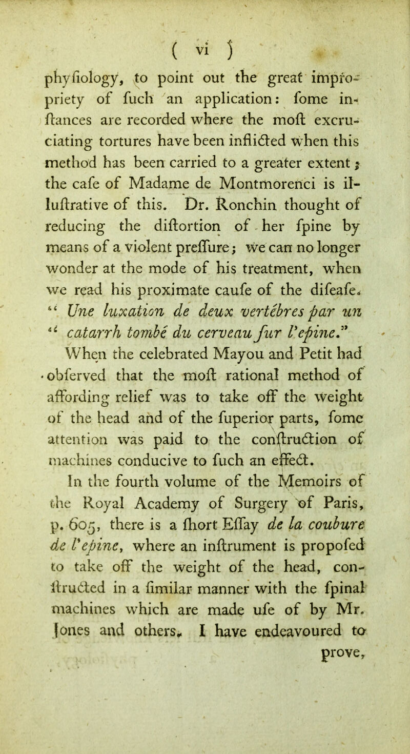 phyfiology, Nto point out the great impro- priety of fuch an application: fome in- ffcmces are recorded where the moft excru^ ciating tortures have been inflicted when this method has been carried to a greater extent $ the cafe of Madame de Montmorenci is il- luftrative of this. Dr. Ronchin thought of reducing the diftortion of her fpine by means of a violent preffure; we can no longer wonder at the mode of his treatment, when we read his proximate caufe of the difeafe* s< Une luxation de deux vertebres par un u catarrh tombe du cerveau fur Vepine When the celebrated Mayou and Petit had • obferved that the moft rational method of affording relief was to take off the weight of the head and of the fuperior parts, fome attention was paid to the construction of machines conducive to fuch an effect. In the fourth volume of the Memoirs of the Royal Academy of Surgery of Paris, p. 605, there is a fhort Effay de la coubure de repine, where an inftrument is propofed to take off the weight of the head, con- itructed in a fimilar manner with the fpinal machines which are made ufe of by Mr, I ones and others* I have endeavoured ta prove,