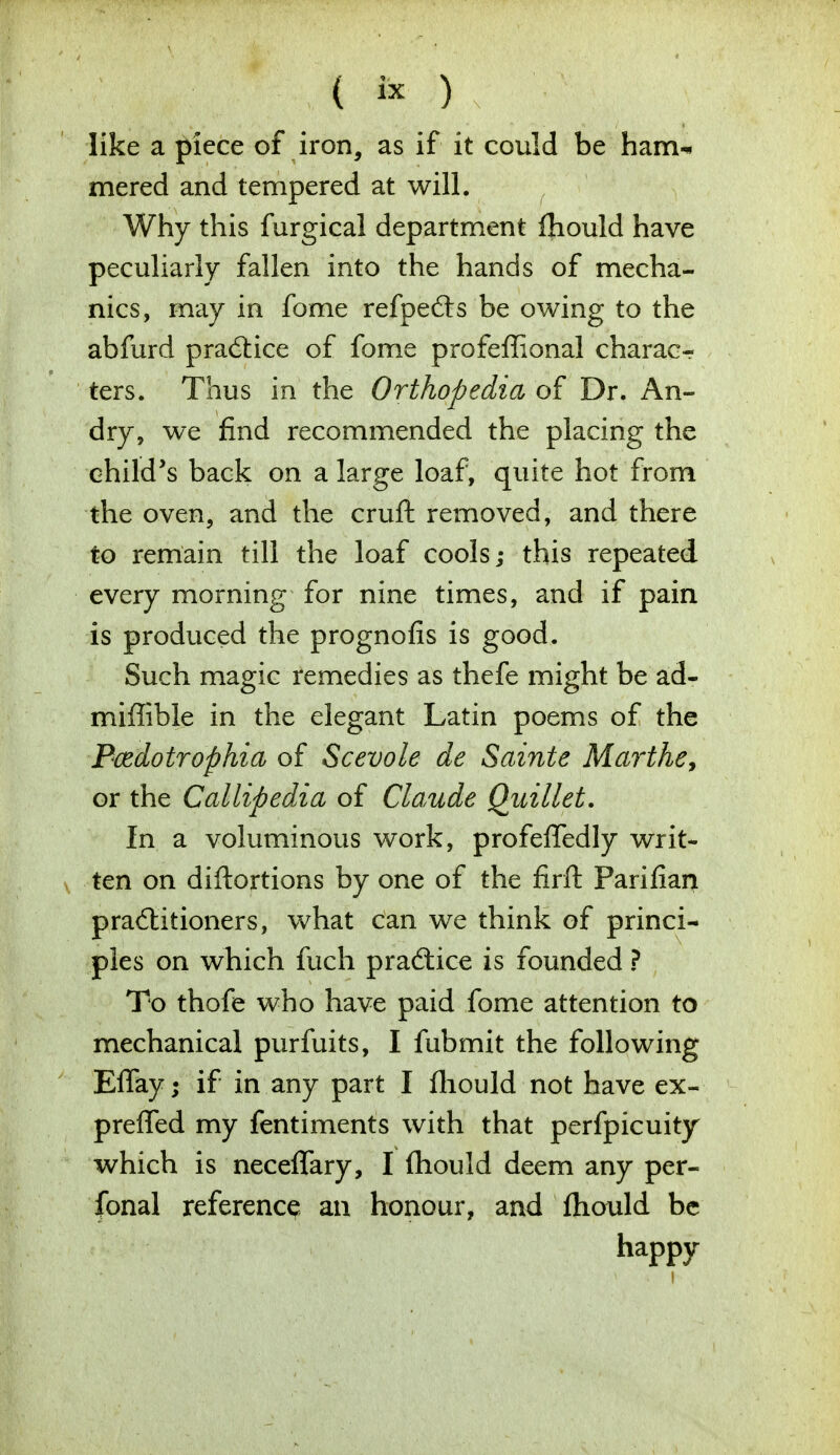 like a piece of iron, as if it could be ham-* mered and tempered at will. Why this furgical department fhould have peculiarly fallen into the hands of mecha- nics, may in fome refpefts be owing to the abfurd practice of fome profeffional charac- ters. Thus in the Orthopedia of Dr. An- dry, we find recommended the placing the child's back on a large loaf, quite hot from the oven, and the cruft removed, and there to remain till the loaf cools; this repeated every morning for nine times, and if pain is produced the prognofis is good. Such magic remedies as thefe might be ad- miffible in the elegant Latin poems of the Bcedotrophia of Scevole de Sainte Marthe, or the Callipedia of Claude Quillet. In a voluminous work, profeffedly writ- ten on diftortions by one of the firft Parifian practitioners, what can we think of princi- ples on which fuch practice is founded ? To thofe who have paid fome attention to mechanical purfuits, I fubmit the following Eflay; if in any part I fliould not have ex- prefled my fentiments with that perfpicuity which is neceffary, I fhould deem any per- sonal reference an honour, and fliould be happy