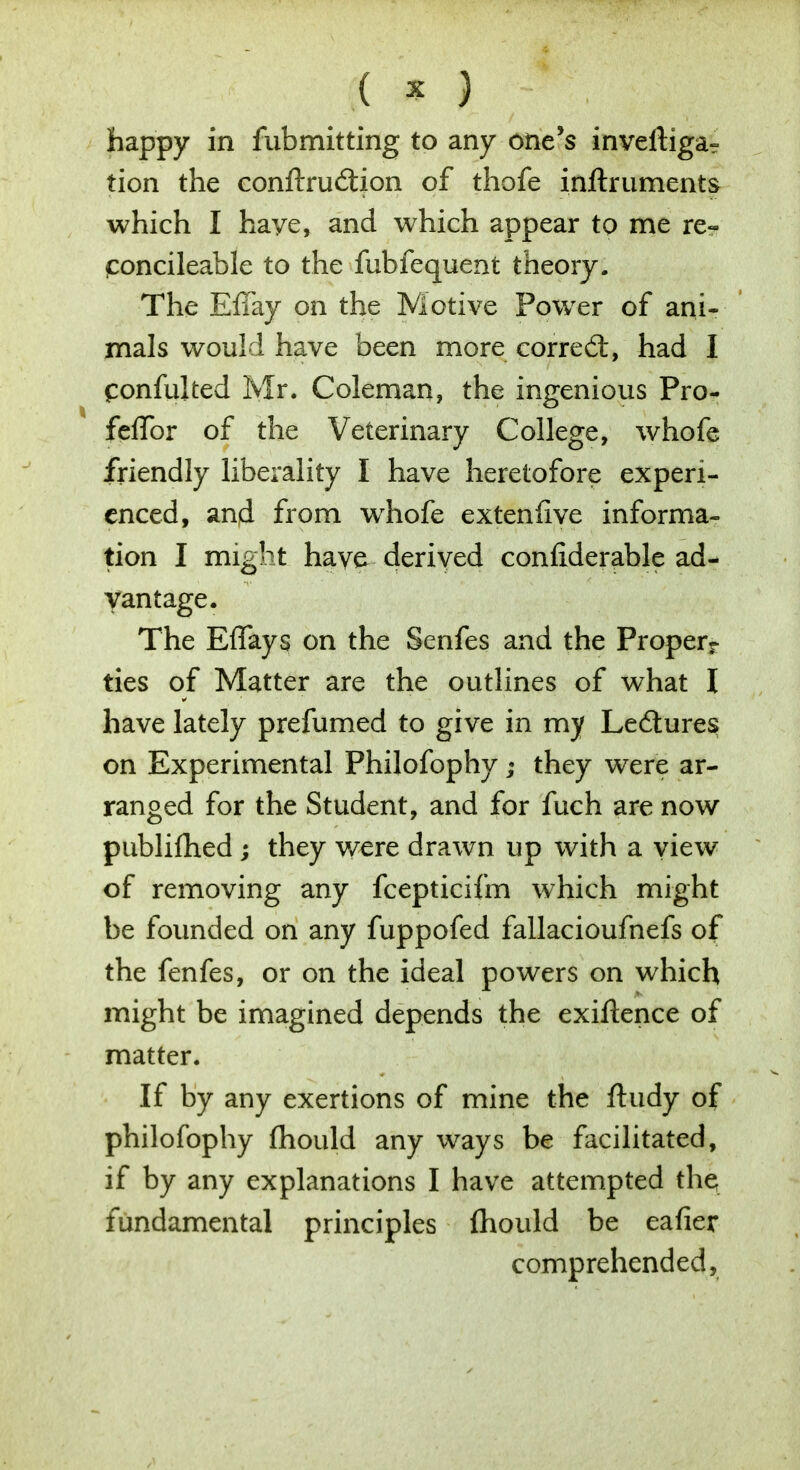 ( s I f . happy in fubmitting to any one's inveftiga- tion the conftru&ion of thofe inftruments which I haye, and which appear to me re- poncileable to the fubfequent theory. The Effay on the Motive Power of ani- mals would have been more correct, had I fonfulted Mr. Coleman, the ingenious Pro- feflbr of the Veterinary College, whofe friendly liberality I have heretofore experi- enced, and from whofe extenfive informa- tion I might have derived conliderable ad- vantage. The Effays on the Senfes and the Properr ties of Matter are the outlines of what I have lately prefumed to give in my Ledtures on Experimental Philofophy; they were ar- ranged for the Student, and for fuch are now publifhed ; they were drawn up with a view of removing any fcepticifm which might be founded on any fuppofed fallacioufnefs of the fenfes, or on the ideal powers on which might be imagined depends the exiftence of matter. If by any exertions of mine the fhidy of philofophy fhould any ways be facilitated, if by any explanations I have attempted the; fundamental principles fhould be eafier comprehended.