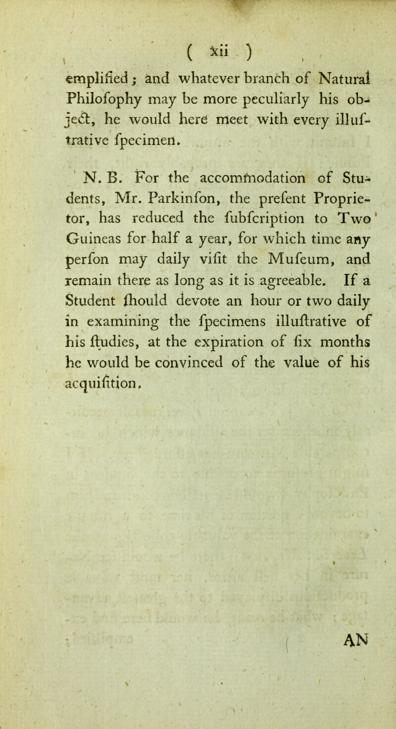 amplified; and whatever branch of Natural Philofophy may be more peculiarly his ob- ject, he would herd meet with every illuf- trative fpecimen. N. B. For the accommodation of Stu- dents, Mr. Parkinfon, the prefent Proprie- tor, has reduced the fubfcription to Two Guineas for half a year, for which time any perfon may daily vifit the Mufeum, and remain there as long as it is agreeable. If a Student Ihould devote an hour or two daily in examining the fpecimens illuflrative of his ftudies, at the expiration of fix months he would be convinced of the value of his acquisition, AN