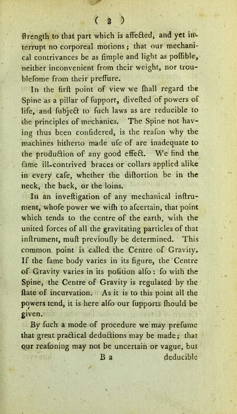 frrength to that part which is affected, and yet in- terrupt no corporeal motions; that our mechani- cal contrivances be as (imple and light as poffible, neither inconvenient from their weight, nor trou- blefome from their prefTure. In the firft point of view we mall regard the Spine as a pillar of fupport, diverted of powers of life, and fubject to fuch laws as are reducible to the principles of mechanics. The Spine not hav- ing thus been confidered, is the reafon why the machines hitherto made ufe of are inadequate to the production of any good effect. We find the fame ill-contrived braces or collars applied alike in every cafe, whether the distortion be in the neck, the back, or the loins. In an inveftigation of any mechanical inftru- ment, whofe power we wifh to afeertain, that point which tends to the centre of the earth, with the united forces of all the gravitating particles of that inftrument, muft previoufly be determined. This common point is called the Centre of Gravity. If the fame body varies in its figure, the Centre of Gravity varies in its pofition alfo : fo with the Spine, the Centre of Gravity is regulated by the ftate of incurvation. As it is to this point all the powers tend, it is here alfo our fupports fhould be given. By fuch a mode of procedure we may prefume that great practical deductions may be made; that our reafoning may not be uncertain or vague, but B 2 deduciblc