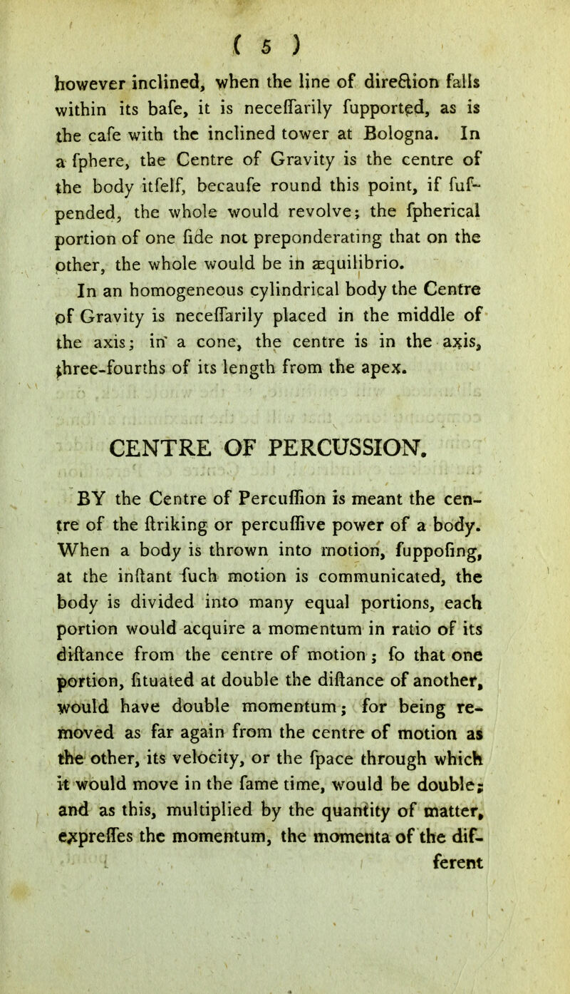 however inclined, when the line of direction falls within its bafe, it is neceffarily fupported, as is the cafe with the inclined tower at Bologna. In a fphere, the Centre of Gravity is the centre of the body itfeff, becaufe round this point, if fuf- pended, the whole would revolve; the fpherical portion of one fide not preponderating that on the other, the whole would be in a^quilibrio. In an homogeneous cylindrical body the Centre of Gravity is neceffarily placed in the middle of the axis; in* a cone, the centre is in the axis, ^hree-fourths of its length from the apex. CENTRE OF PERCUSSION. BY the Centre of Percuffion is meant the cen- tre of the ftriking or percuffive power of a body. When a body is thrown into motion, fuppofing, at the inftant fuch motion is communicated, the body is divided into many equal portions, each portion would acquire a momentum in ratio of its diftance from the centre of motion ; fo that one portion, (ituated at double the diftance of another, would have double momentum; for being re- moved as far again from the centre of motion as the other, its velocity, or the fpace through which it would move in the fame time, would be double; and as this, multiplied by the quantity of matter, e^preffes the momentum, the momenta of the dif- ferent